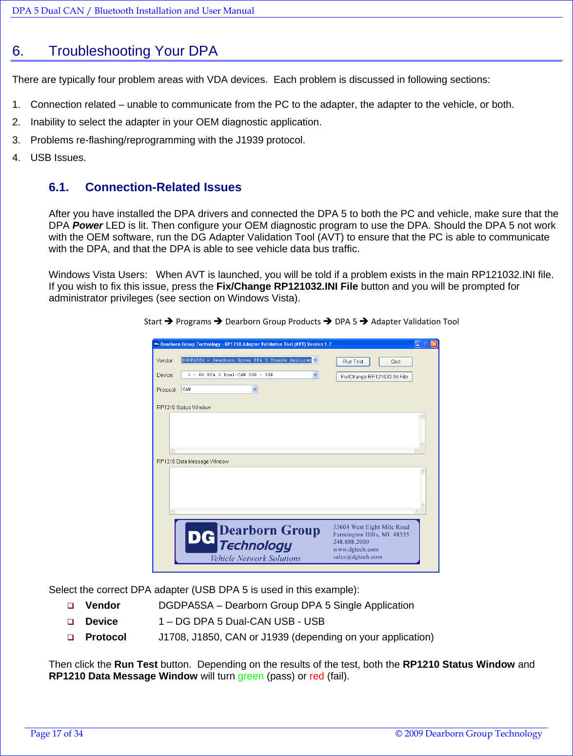 DPA 5 Dual CAN / Bluetooth Installation and User Manual  Page 17 of 34  © 2009 Dearborn Group Technology  6.    Troubleshooting Your DPA There are typically four problem areas with VDA devices.  Each problem is discussed in following sections:  1.  Connection related – unable to communicate from the PC to the adapter, the adapter to the vehicle, or both.   2.  Inability to select the adapter in your OEM diagnostic application. 3. Problems re-flashing/reprogramming with the J1939 protocol. 4. USB Issues. 6.1. Connection-Related Issues After you have installed the DPA drivers and connected the DPA 5 to both the PC and vehicle, make sure that the DPA Power LED is lit. Then configure your OEM diagnostic program to use the DPA. Should the DPA 5 not work with the OEM software, run the DG Adapter Validation Tool (AVT) to ensure that the PC is able to communicate with the DPA, and that the DPA is able to see vehicle data bus traffic.   Windows Vista Users:   When AVT is launched, you will be told if a problem exists in the main RP121032.INI file.  If you wish to fix this issue, press the Fix/Change RP121032.INI File button and you will be prompted for administrator privileges (see section on Windows Vista).  StartÎProgramsÎDearbornGroupProductsÎDPA5ÎAdapterValidationTool   Select the correct DPA adapter (USB DPA 5 is used in this example):  Vendor   DGDPA5SA – Dearborn Group DPA 5 Single Application  Device    1 – DG DPA 5 Dual-CAN USB - USB  Protocol   J1708, J1850, CAN or J1939 (depending on your application)  Then click the Run Test button.  Depending on the results of the test, both the RP1210 Status Window and RP1210 Data Message Window will turn green (pass) or red (fail). 