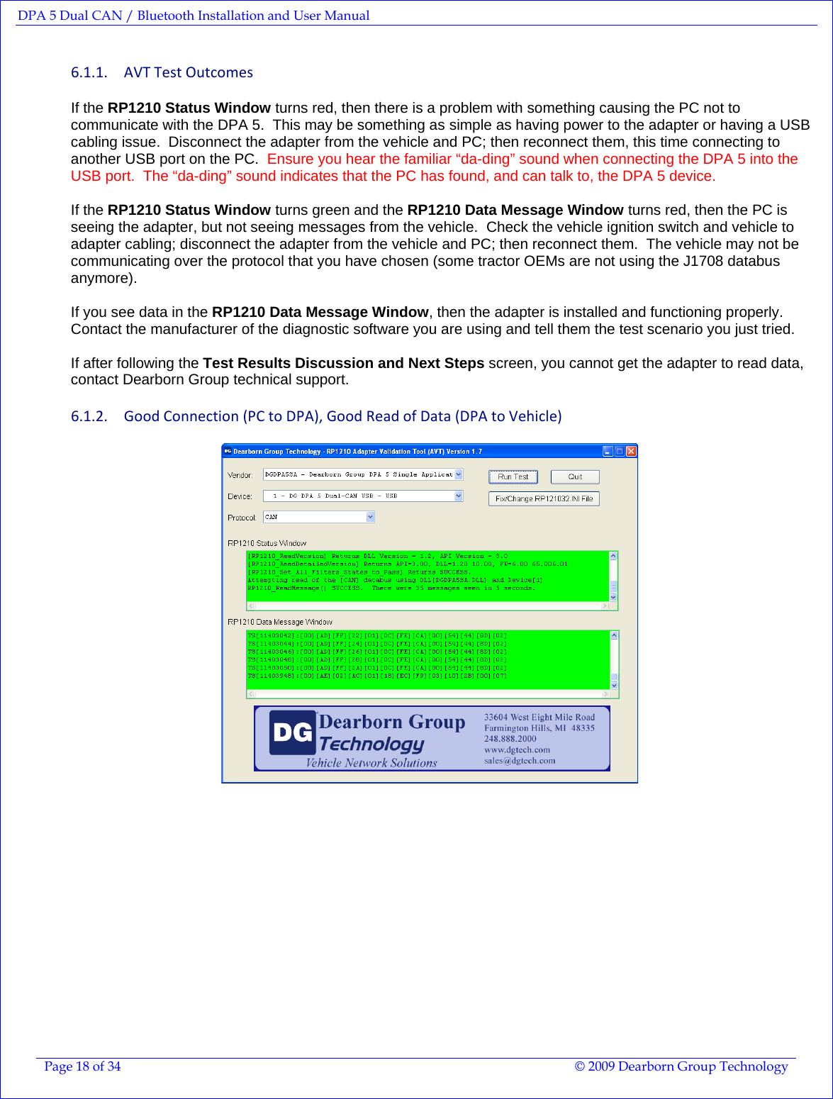 DPA 5 Dual CAN / Bluetooth Installation and User Manual  Page 18 of 34  © 2009 Dearborn Group Technology  6.1.1. AVTTestOutcomesIf the RP1210 Status Window turns red, then there is a problem with something causing the PC not to communicate with the DPA 5.  This may be something as simple as having power to the adapter or having a USB cabling issue.  Disconnect the adapter from the vehicle and PC; then reconnect them, this time connecting to another USB port on the PC.  Ensure you hear the familiar “da-ding” sound when connecting the DPA 5 into the USB port.  The “da-ding” sound indicates that the PC has found, and can talk to, the DPA 5 device.  If the RP1210 Status Window turns green and the RP1210 Data Message Window turns red, then the PC is seeing the adapter, but not seeing messages from the vehicle.  Check the vehicle ignition switch and vehicle to adapter cabling; disconnect the adapter from the vehicle and PC; then reconnect them.  The vehicle may not be communicating over the protocol that you have chosen (some tractor OEMs are not using the J1708 databus anymore).  If you see data in the RP1210 Data Message Window, then the adapter is installed and functioning properly.  Contact the manufacturer of the diagnostic software you are using and tell them the test scenario you just tried.  If after following the Test Results Discussion and Next Steps screen, you cannot get the adapter to read data, contact Dearborn Group technical support. 6.1.2. GoodConnection(PCtoDPA),GoodReadofData(DPAtoVehicle) 