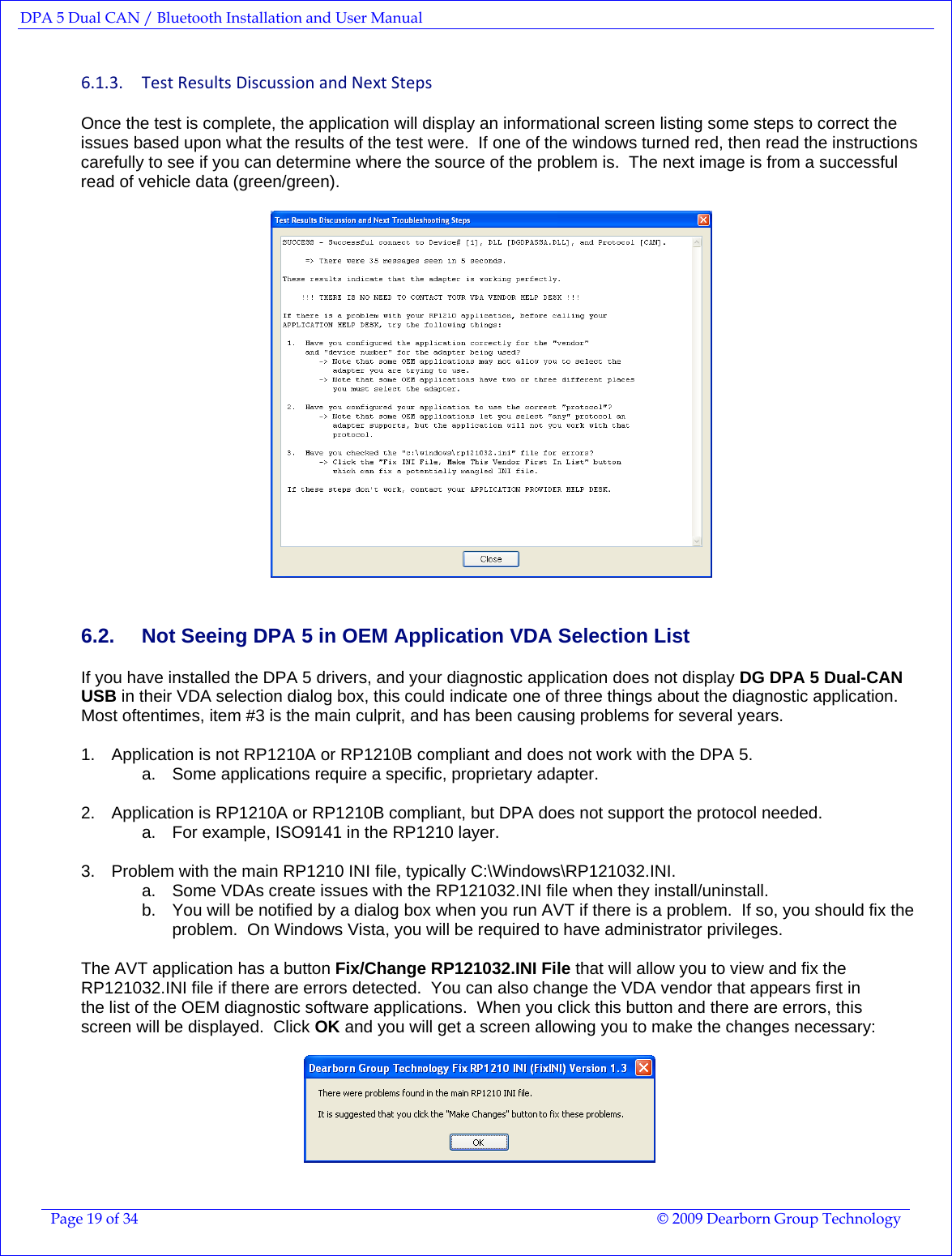 DPA 5 Dual CAN / Bluetooth Installation and User Manual  Page 19 of 34  © 2009 Dearborn Group Technology  6.1.3. TestResultsDiscussionandNextStepsOnce the test is complete, the application will display an informational screen listing some steps to correct the issues based upon what the results of the test were.  If one of the windows turned red, then read the instructions carefully to see if you can determine where the source of the problem is.  The next image is from a successful read of vehicle data (green/green).    6.2.  Not Seeing DPA 5 in OEM Application VDA Selection List If you have installed the DPA 5 drivers, and your diagnostic application does not display DG DPA 5 Dual-CAN USB in their VDA selection dialog box, this could indicate one of three things about the diagnostic application.  Most oftentimes, item #3 is the main culprit, and has been causing problems for several years.    1.  Application is not RP1210A or RP1210B compliant and does not work with the DPA 5. a.  Some applications require a specific, proprietary adapter.  2.  Application is RP1210A or RP1210B compliant, but DPA does not support the protocol needed. a.  For example, ISO9141 in the RP1210 layer.  3.  Problem with the main RP1210 INI file, typically C:\Windows\RP121032.INI. a.  Some VDAs create issues with the RP121032.INI file when they install/uninstall. b.  You will be notified by a dialog box when you run AVT if there is a problem.  If so, you should fix the problem.  On Windows Vista, you will be required to have administrator privileges.  The AVT application has a button Fix/Change RP121032.INI File that will allow you to view and fix the RP121032.INI file if there are errors detected.  You can also change the VDA vendor that appears first in the list of the OEM diagnostic software applications.  When you click this button and there are errors, this screen will be displayed.  Click OK and you will get a screen allowing you to make the changes necessary:    