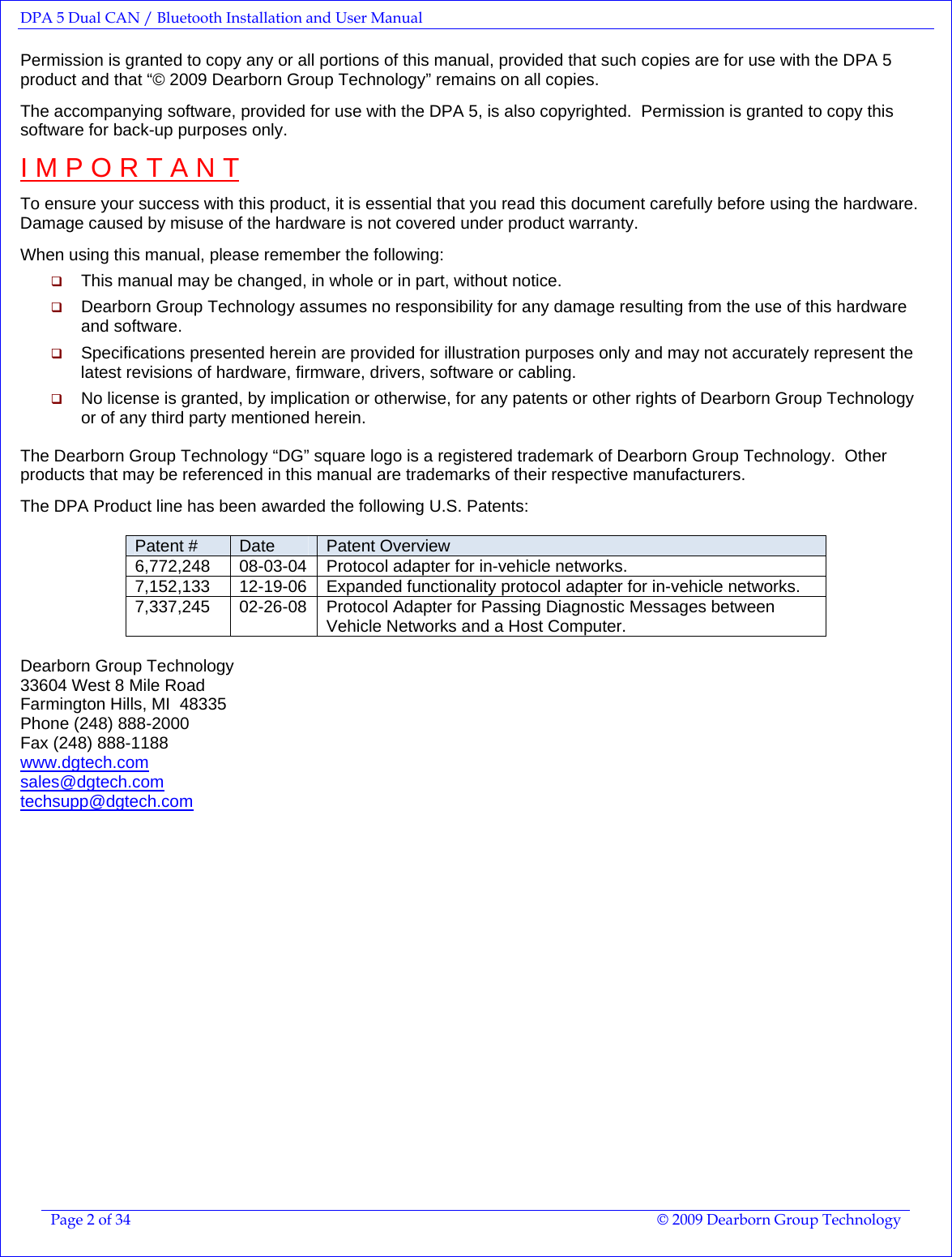 DPA 5 Dual CAN / Bluetooth Installation and User Manual  Page 2 of 34  © 2009 Dearborn Group Technology  Permission is granted to copy any or all portions of this manual, provided that such copies are for use with the DPA 5 product and that “© 2009 Dearborn Group Technology” remains on all copies.  The accompanying software, provided for use with the DPA 5, is also copyrighted.  Permission is granted to copy this software for back-up purposes only.  I M P O R T A N T  To ensure your success with this product, it is essential that you read this document carefully before using the hardware.  Damage caused by misuse of the hardware is not covered under product warranty.  When using this manual, please remember the following:  This manual may be changed, in whole or in part, without notice.  Dearborn Group Technology assumes no responsibility for any damage resulting from the use of this hardware and software.  Specifications presented herein are provided for illustration purposes only and may not accurately represent the latest revisions of hardware, firmware, drivers, software or cabling.  No license is granted, by implication or otherwise, for any patents or other rights of Dearborn Group Technology or of any third party mentioned herein.  The Dearborn Group Technology “DG” square logo is a registered trademark of Dearborn Group Technology.  Other products that may be referenced in this manual are trademarks of their respective manufacturers.  The DPA Product line has been awarded the following U.S. Patents:  Patent #  Date  Patent Overview 6,772,248 08-03-04 Protocol adapter for in-vehicle networks. 7,152,133  12-19-06  Expanded functionality protocol adapter for in-vehicle networks. 7,337,245  02-26-08  Protocol Adapter for Passing Diagnostic Messages between Vehicle Networks and a Host Computer.  Dearborn Group Technology 33604 West 8 Mile Road Farmington Hills, MI  48335 Phone (248) 888-2000 Fax (248) 888-1188 www.dgtech.com  sales@dgtech.com  techsupp@dgtech.com  