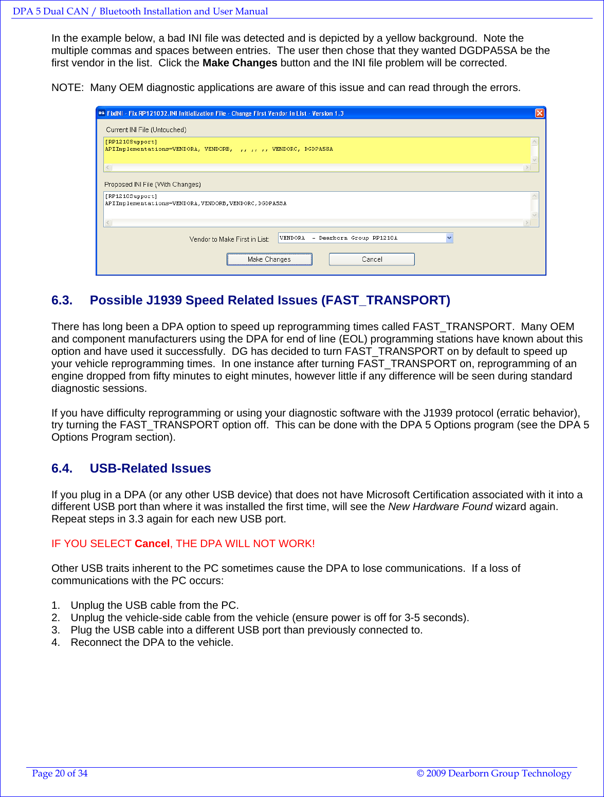 DPA 5 Dual CAN / Bluetooth Installation and User Manual  Page 20 of 34  © 2009 Dearborn Group Technology  In the example below, a bad INI file was detected and is depicted by a yellow background.  Note the multiple commas and spaces between entries.  The user then chose that they wanted DGDPA5SA be the first vendor in the list.  Click the Make Changes button and the INI file problem will be corrected.    NOTE:  Many OEM diagnostic applications are aware of this issue and can read through the errors.   6.3.  Possible J1939 Speed Related Issues (FAST_TRANSPORT) There has long been a DPA option to speed up reprogramming times called FAST_TRANSPORT.  Many OEM and component manufacturers using the DPA for end of line (EOL) programming stations have known about this option and have used it successfully.  DG has decided to turn FAST_TRANSPORT on by default to speed up your vehicle reprogramming times.  In one instance after turning FAST_TRANSPORT on, reprogramming of an engine dropped from fifty minutes to eight minutes, however little if any difference will be seen during standard diagnostic sessions.  If you have difficulty reprogramming or using your diagnostic software with the J1939 protocol (erratic behavior), try turning the FAST_TRANSPORT option off.  This can be done with the DPA 5 Options program (see the DPA 5 Options Program section). 6.4. USB-Related Issues If you plug in a DPA (or any other USB device) that does not have Microsoft Certification associated with it into a different USB port than where it was installed the first time, will see the New Hardware Found wizard again.  Repeat steps in 3.3 again for each new USB port.    IF YOU SELECT Cancel, THE DPA WILL NOT WORK!  Other USB traits inherent to the PC sometimes cause the DPA to lose communications.  If a loss of communications with the PC occurs:  1.  Unplug the USB cable from the PC. 2.  Unplug the vehicle-side cable from the vehicle (ensure power is off for 3-5 seconds). 3.  Plug the USB cable into a different USB port than previously connected to. 4.  Reconnect the DPA to the vehicle.  