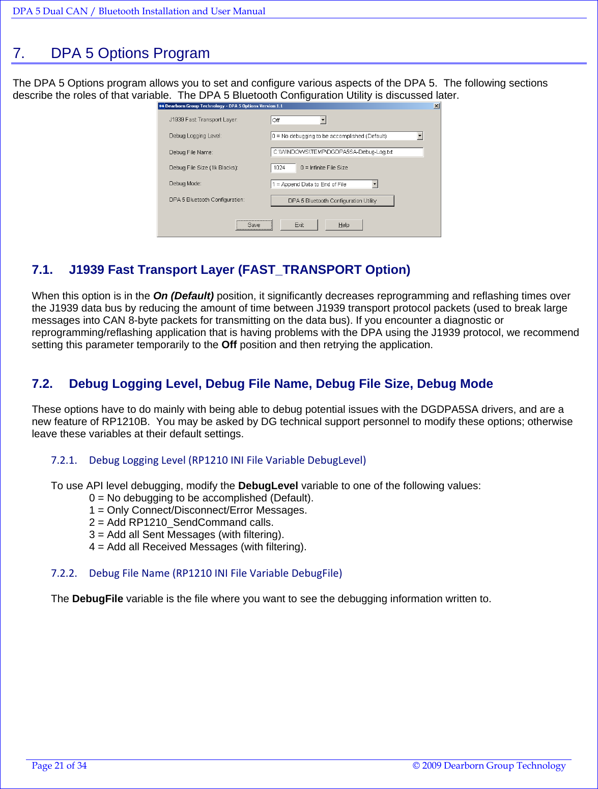 DPA 5 Dual CAN / Bluetooth Installation and User Manual  Page 21 of 34  © 2009 Dearborn Group Technology  7.    DPA 5 Options Program The DPA 5 Options program allows you to set and configure various aspects of the DPA 5.  The following sections describe the roles of that variable.  The DPA 5 Bluetooth Configuration Utility is discussed later.  7.1.  J1939 Fast Transport Layer (FAST_TRANSPORT Option) When this option is in the On (Default) position, it significantly decreases reprogramming and reflashing times over the J1939 data bus by reducing the amount of time between J1939 transport protocol packets (used to break large messages into CAN 8-byte packets for transmitting on the data bus). If you encounter a diagnostic or reprogramming/reflashing application that is having problems with the DPA using the J1939 protocol, we recommend setting this parameter temporarily to the Off position and then retrying the application. 7.2.  Debug Logging Level, Debug File Name, Debug File Size, Debug Mode These options have to do mainly with being able to debug potential issues with the DGDPA5SA drivers, and are a new feature of RP1210B.  You may be asked by DG technical support personnel to modify these options; otherwise leave these variables at their default settings. 7.2.1. DebugLoggingLevel(RP1210INIFileVariableDebugLevel)To use API level debugging, modify the DebugLevel variable to one of the following values: 0 = No debugging to be accomplished (Default).  1 = Only Connect/Disconnect/Error Messages. 2 = Add RP1210_SendCommand calls. 3 = Add all Sent Messages (with filtering). 4 = Add all Received Messages (with filtering). 7.2.2. DebugFileName(RP1210INIFileVariableDebugFile)The DebugFile variable is the file where you want to see the debugging information written to. 