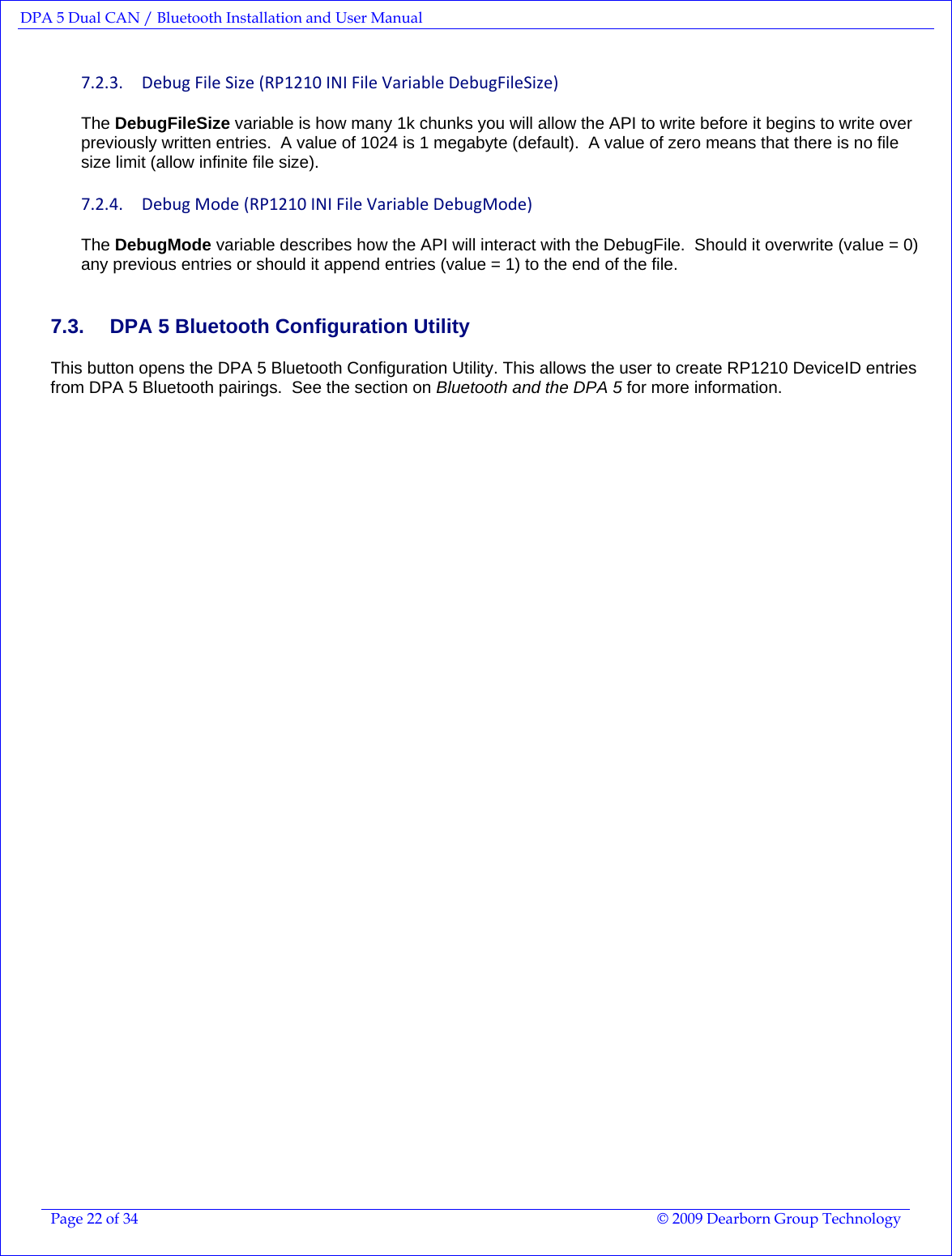 DPA 5 Dual CAN / Bluetooth Installation and User Manual  Page 22 of 34  © 2009 Dearborn Group Technology  7.2.3. DebugFileSize(RP1210INIFileVariableDebugFileSize)The DebugFileSize variable is how many 1k chunks you will allow the API to write before it begins to write over previously written entries.  A value of 1024 is 1 megabyte (default).  A value of zero means that there is no file size limit (allow infinite file size). 7.2.4. DebugMode(RP1210INIFileVariableDebugMode)The DebugMode variable describes how the API will interact with the DebugFile.  Should it overwrite (value = 0) any previous entries or should it append entries (value = 1) to the end of the file. 7.3.  DPA 5 Bluetooth Configuration Utility This button opens the DPA 5 Bluetooth Configuration Utility. This allows the user to create RP1210 DeviceID entries from DPA 5 Bluetooth pairings.  See the section on Bluetooth and the DPA 5 for more information.  