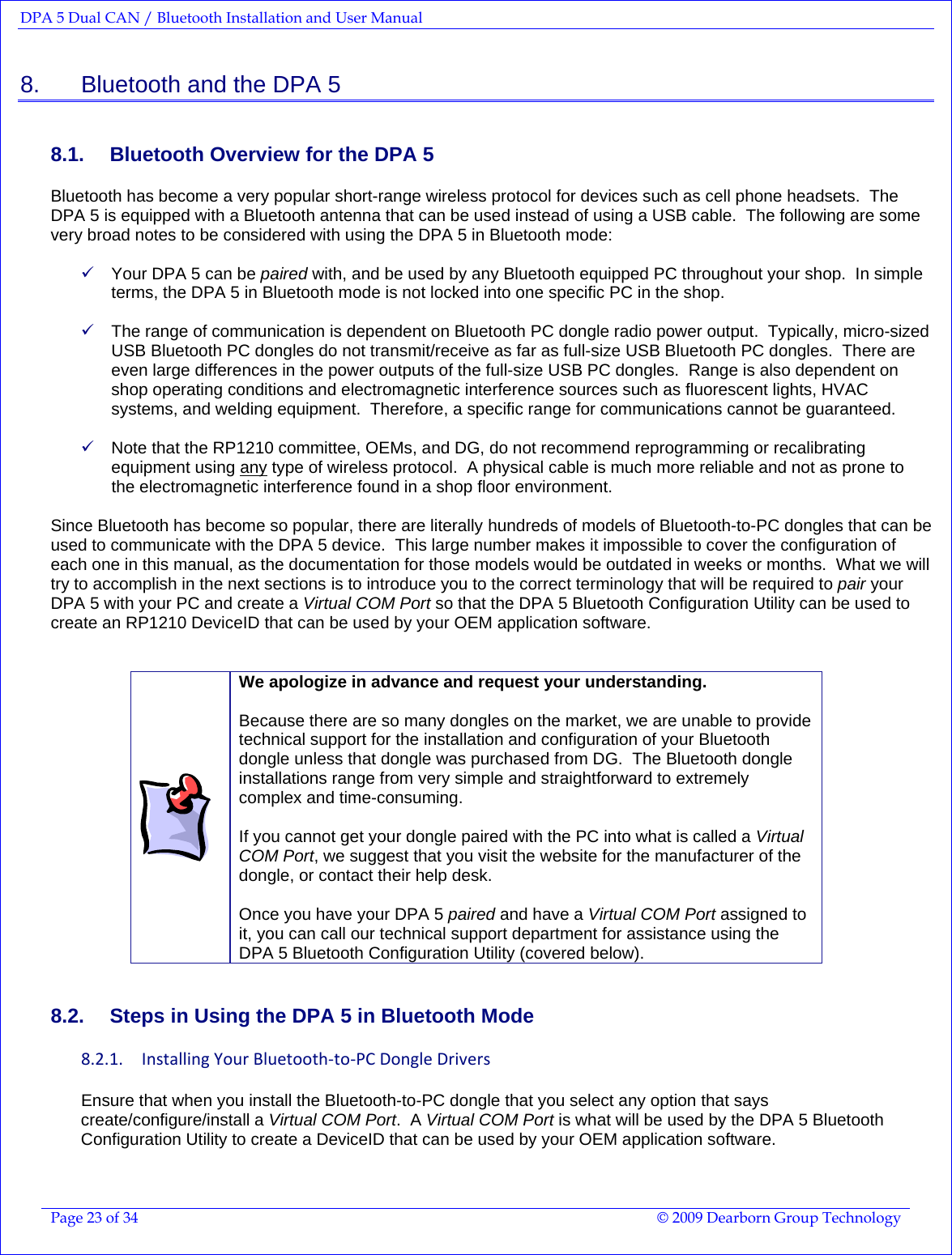 DPA 5 Dual CAN / Bluetooth Installation and User Manual  Page 23 of 34  © 2009 Dearborn Group Technology  8.    Bluetooth and the DPA 5 8.1.  Bluetooth Overview for the DPA 5 Bluetooth has become a very popular short-range wireless protocol for devices such as cell phone headsets.  The DPA 5 is equipped with a Bluetooth antenna that can be used instead of using a USB cable.  The following are some very broad notes to be considered with using the DPA 5 in Bluetooth mode:  9 Your DPA 5 can be paired with, and be used by any Bluetooth equipped PC throughout your shop.  In simple terms, the DPA 5 in Bluetooth mode is not locked into one specific PC in the shop.  9 The range of communication is dependent on Bluetooth PC dongle radio power output.  Typically, micro-sized USB Bluetooth PC dongles do not transmit/receive as far as full-size USB Bluetooth PC dongles.  There are even large differences in the power outputs of the full-size USB PC dongles.  Range is also dependent on shop operating conditions and electromagnetic interference sources such as fluorescent lights, HVAC systems, and welding equipment.  Therefore, a specific range for communications cannot be guaranteed.     9 Note that the RP1210 committee, OEMs, and DG, do not recommend reprogramming or recalibrating equipment using any type of wireless protocol.  A physical cable is much more reliable and not as prone to the electromagnetic interference found in a shop floor environment.  Since Bluetooth has become so popular, there are literally hundreds of models of Bluetooth-to-PC dongles that can be used to communicate with the DPA 5 device.  This large number makes it impossible to cover the configuration of each one in this manual, as the documentation for those models would be outdated in weeks or months.  What we will try to accomplish in the next sections is to introduce you to the correct terminology that will be required to pair your DPA 5 with your PC and create a Virtual COM Port so that the DPA 5 Bluetooth Configuration Utility can be used to create an RP1210 DeviceID that can be used by your OEM application software.    We apologize in advance and request your understanding.  Because there are so many dongles on the market, we are unable to provide technical support for the installation and configuration of your Bluetooth dongle unless that dongle was purchased from DG.  The Bluetooth dongle installations range from very simple and straightforward to extremely complex and time-consuming.  If you cannot get your dongle paired with the PC into what is called a Virtual COM Port, we suggest that you visit the website for the manufacturer of the dongle, or contact their help desk.    Once you have your DPA 5 paired and have a Virtual COM Port assigned to it, you can call our technical support department for assistance using the DPA 5 Bluetooth Configuration Utility (covered below). 8.2.  Steps in Using the DPA 5 in Bluetooth Mode 8.2.1. InstallingYourBluetooth‐to‐PCDongleDriversEnsure that when you install the Bluetooth-to-PC dongle that you select any option that says create/configure/install a Virtual COM Port.  A Virtual COM Port is what will be used by the DPA 5 Bluetooth Configuration Utility to create a DeviceID that can be used by your OEM application software. 