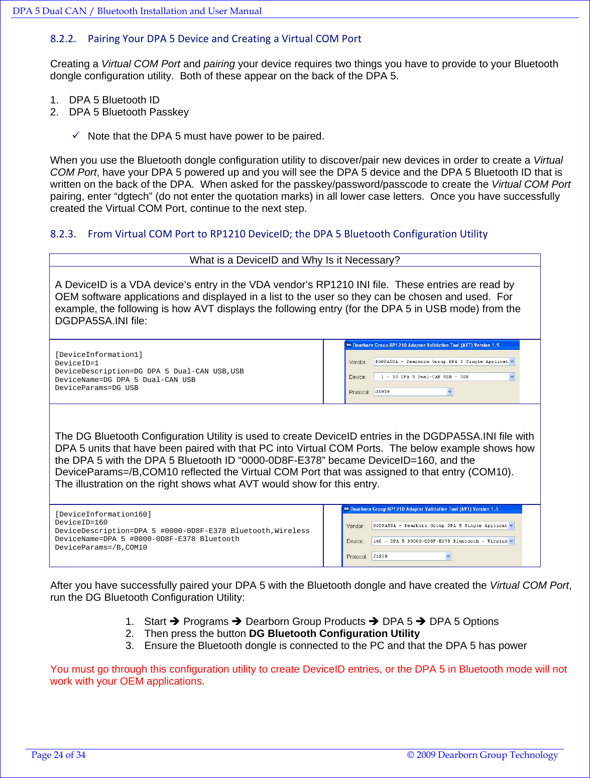 DPA 5 Dual CAN / Bluetooth Installation and User Manual  Page 24 of 34  © 2009 Dearborn Group Technology  8.2.2. PairingYourDPA5DeviceandCreatingaVirtualCOMPortCreating a Virtual COM Port and pairing your device requires two things you have to provide to your Bluetooth dongle configuration utility.  Both of these appear on the back of the DPA 5.  1.  DPA 5 Bluetooth ID  2.  DPA 5 Bluetooth Passkey  9 Note that the DPA 5 must have power to be paired.  When you use the Bluetooth dongle configuration utility to discover/pair new devices in order to create a Virtual COM Port, have your DPA 5 powered up and you will see the DPA 5 device and the DPA 5 Bluetooth ID that is written on the back of the DPA.  When asked for the passkey/password/passcode to create the Virtual COM Port pairing, enter “dgtech” (do not enter the quotation marks) in all lower case letters.  Once you have successfully created the Virtual COM Port, continue to the next step. 8.2.3. FromVirtualCOMPorttoRP1210DeviceID;theDPA5BluetoothConfigurationUtilityWhat is a DeviceID and Why Is it Necessary?  A DeviceID is a VDA device’s entry in the VDA vendor’s RP1210 INI file.  These entries are read by OEM software applications and displayed in a list to the user so they can be chosen and used.  For example, the following is how AVT displays the following entry (for the DPA 5 in USB mode) from the DGDPA5SA.INI file:  [DeviceInformation1] DeviceID=1 DeviceDescription=DG DPA 5 Dual-CAN USB,USB DeviceName=DG DPA 5 Dual-CAN USB DeviceParams=DG USB   The DG Bluetooth Configuration Utility is used to create DeviceID entries in the DGDPA5SA.INI file with DPA 5 units that have been paired with that PC into Virtual COM Ports.  The below example shows how the DPA 5 with the DPA 5 Bluetooth ID “0000-0D8F-E378” became DeviceID=160, and the DeviceParams=/B,COM10 reflected the Virtual COM Port that was assigned to that entry (COM10).  The illustration on the right shows what AVT would show for this entry.   [DeviceInformation160] DeviceID=160 DeviceDescription=DPA 5 #0000-0D8F-E378 Bluetooth,Wireless DeviceName=DPA 5 #0000-0D8F-E378 Bluetooth DeviceParams=/B,COM10    After you have successfully paired your DPA 5 with the Bluetooth dongle and have created the Virtual COM Port, run the DG Bluetooth Configuration Utility:  1. Start Î Programs Î Dearborn Group Products Î DPA 5 Î DPA 5 Options 2.  Then press the button DG Bluetooth Configuration Utility 3.  Ensure the Bluetooth dongle is connected to the PC and that the DPA 5 has power  You must go through this configuration utility to create DeviceID entries, or the DPA 5 in Bluetooth mode will not work with your OEM applications.    