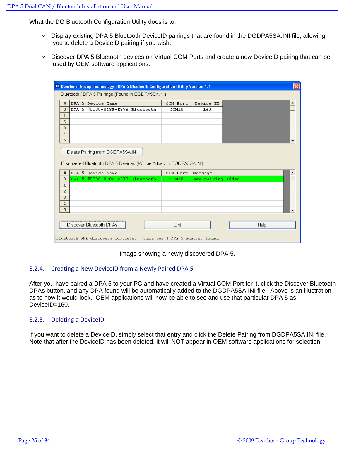 DPA 5 Dual CAN / Bluetooth Installation and User Manual  Page 25 of 34  © 2009 Dearborn Group Technology  What the DG Bluetooth Configuration Utility does is to:  9 Display existing DPA 5 Bluetooth DeviceID pairings that are found in the DGDPA5SA.INI file, allowing you to delete a DeviceID pairing if you wish.  9 Discover DPA 5 Bluetooth devices on Virtual COM Ports and create a new DeviceID pairing that can be used by OEM software applications.     Image showing a newly discovered DPA 5. 8.2.4. CreatingaNewDeviceIDfromaNewlyPairedDPA5After you have paired a DPA 5 to your PC and have created a Virtual COM Port for it, click the Discover Bluetooth DPAs button, and any DPA found will be automatically added to the DGDPA5SA.INI file.  Above is an illustration as to how it would look.  OEM applications will now be able to see and use that particular DPA 5 as DeviceID=160. 8.2.5. DeletingaDeviceIDIf you want to delete a DeviceID, simply select that entry and click the Delete Pairing from DGDPA5SA.INI file.  Note that after the DeviceID has been deleted, it will NOT appear in OEM software applications for selection.   