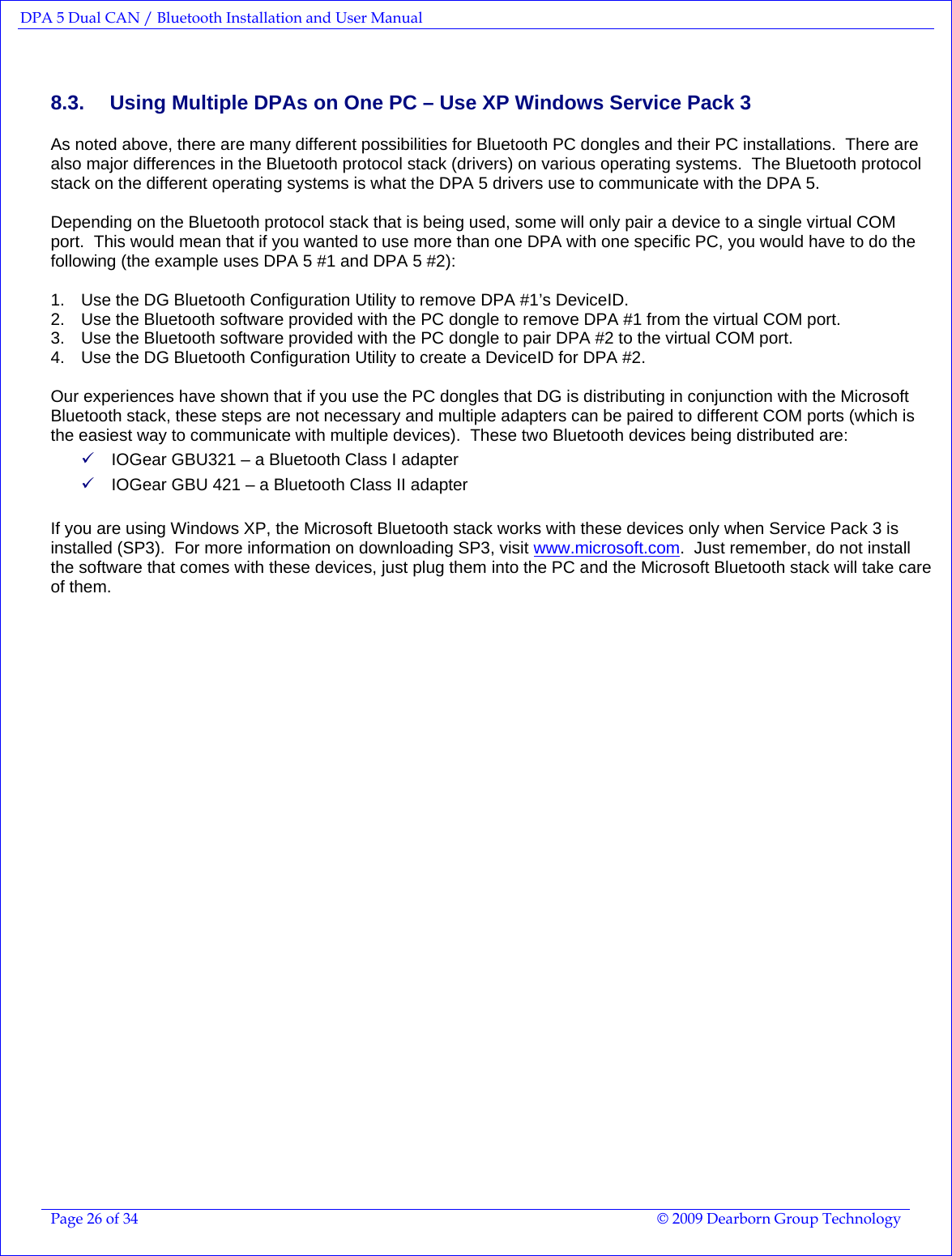 DPA 5 Dual CAN / Bluetooth Installation and User Manual  Page 26 of 34  © 2009 Dearborn Group Technology  8.3.  Using Multiple DPAs on One PC – Use XP Windows Service Pack 3 As noted above, there are many different possibilities for Bluetooth PC dongles and their PC installations.  There are also major differences in the Bluetooth protocol stack (drivers) on various operating systems.  The Bluetooth protocol stack on the different operating systems is what the DPA 5 drivers use to communicate with the DPA 5.  Depending on the Bluetooth protocol stack that is being used, some will only pair a device to a single virtual COM port.  This would mean that if you wanted to use more than one DPA with one specific PC, you would have to do the following (the example uses DPA 5 #1 and DPA 5 #2):  1.  Use the DG Bluetooth Configuration Utility to remove DPA #1’s DeviceID. 2.  Use the Bluetooth software provided with the PC dongle to remove DPA #1 from the virtual COM port. 3.  Use the Bluetooth software provided with the PC dongle to pair DPA #2 to the virtual COM port. 4.  Use the DG Bluetooth Configuration Utility to create a DeviceID for DPA #2.  Our experiences have shown that if you use the PC dongles that DG is distributing in conjunction with the Microsoft Bluetooth stack, these steps are not necessary and multiple adapters can be paired to different COM ports (which is the easiest way to communicate with multiple devices).  These two Bluetooth devices being distributed are: 9 IOGear GBU321 – a Bluetooth Class I adapter 9 IOGear GBU 421 – a Bluetooth Class II adapter    If you are using Windows XP, the Microsoft Bluetooth stack works with these devices only when Service Pack 3 is installed (SP3).  For more information on downloading SP3, visit www.microsoft.com.  Just remember, do not install the software that comes with these devices, just plug them into the PC and the Microsoft Bluetooth stack will take care of them.       