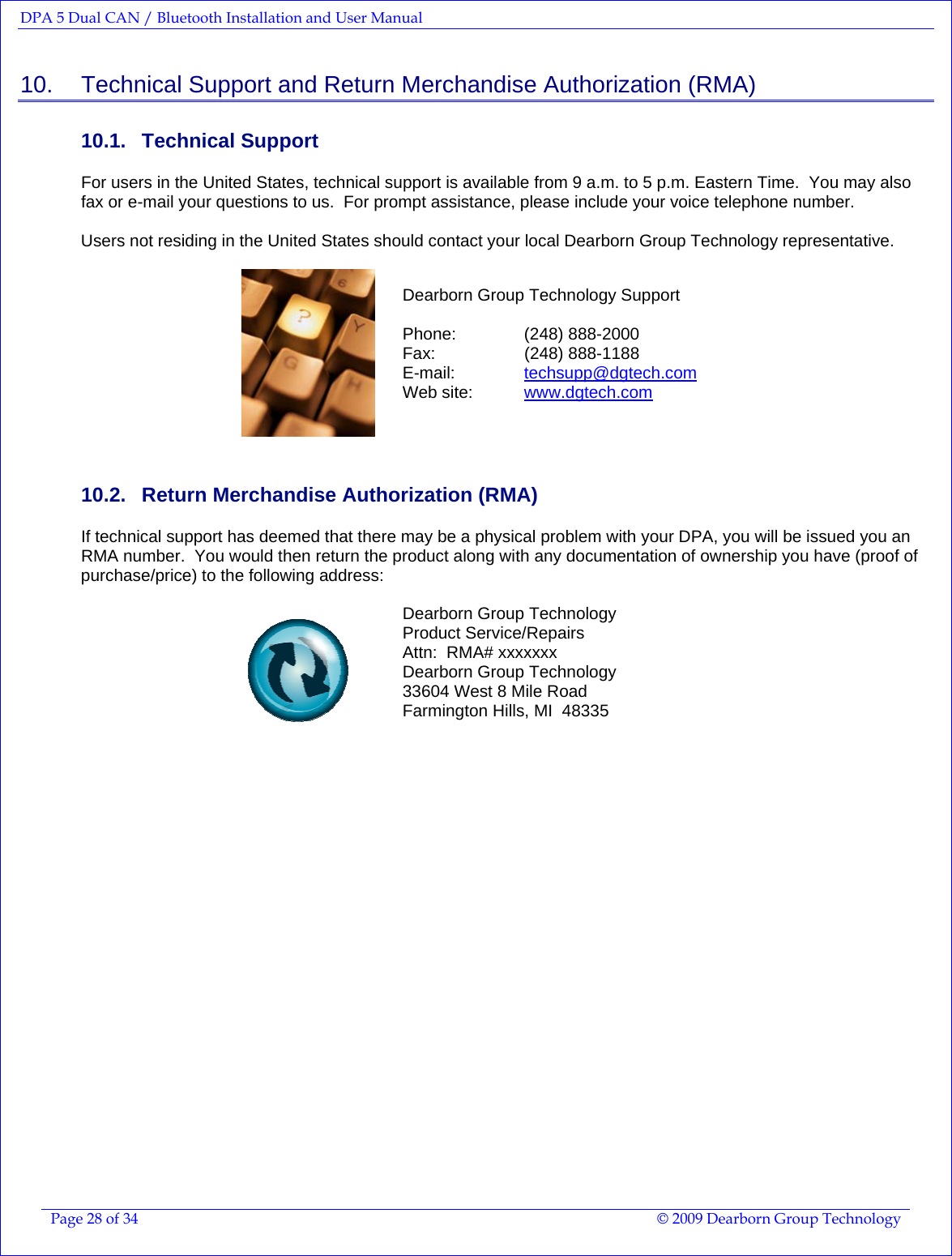 DPA 5 Dual CAN / Bluetooth Installation and User Manual  Page 28 of 34  © 2009 Dearborn Group Technology  10.    Technical Support and Return Merchandise Authorization (RMA) 10.1. Technical Support For users in the United States, technical support is available from 9 a.m. to 5 p.m. Eastern Time.  You may also fax or e-mail your questions to us.  For prompt assistance, please include your voice telephone number.    Users not residing in the United States should contact your local Dearborn Group Technology representative.   Dearborn Group Technology Support  Phone:   (248) 888-2000 Fax:   (248) 888-1188 E-mail:   techsupp@dgtech.com  Web site:  www.dgtech.com    10.2.  Return Merchandise Authorization (RMA)  If technical support has deemed that there may be a physical problem with your DPA, you will be issued you an RMA number.  You would then return the product along with any documentation of ownership you have (proof of purchase/price) to the following address:   Dearborn Group Technology Product Service/Repairs Attn:  RMA# xxxxxxx Dearborn Group Technology 33604 West 8 Mile Road Farmington Hills, MI  48335     