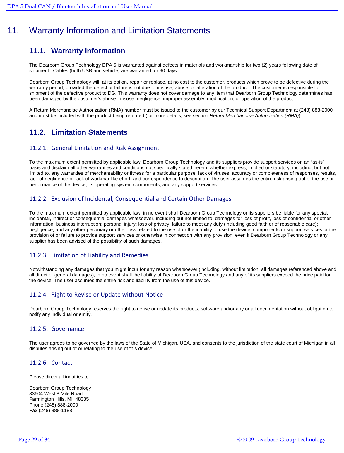 DPA 5 Dual CAN / Bluetooth Installation and User Manual  Page 29 of 34  © 2009 Dearborn Group Technology  11.    Warranty Information and Limitation Statements 11.1. Warranty Information The Dearborn Group Technology DPA 5 is warranted against defects in materials and workmanship for two (2) years following date of shipment.  Cables (both USB and vehicle) are warranted for 90 days.    Dearborn Group Technology will, at its option, repair or replace, at no cost to the customer, products which prove to be defective during the warranty period, provided the defect or failure is not due to misuse, abuse, or alteration of the product.  The customer is responsible for shipment of the defective product to DG. This warranty does not cover damage to any item that Dearborn Group Technology determines has been damaged by the customer&apos;s abuse, misuse, negligence, improper assembly, modification, or operation of the product.   A Return Merchandise Authorization (RMA) number must be issued to the customer by our Technical Support Department at (248) 888-2000 and must be included with the product being returned (for more details, see section Return Merchandise Authorization (RMA)).   11.2. Limitation Statements 11.2.1. GeneralLimitationandRiskAssignmentTo the maximum extent permitted by applicable law, Dearborn Group Technology and its suppliers provide support services on an “as-is” basis and disclaim all other warranties and conditions not specifically stated herein, whether express, implied or statutory, including, but not limited to, any warranties of merchantability or fitness for a particular purpose, lack of viruses, accuracy or completeness of responses, results, lack of negligence or lack of workmanlike effort, and correspondence to description. The user assumes the entire risk arising out of the use or performance of the device, its operating system components, and any support services. 11.2.2. ExclusionofIncidental,ConsequentialandCertainOtherDamagesTo the maximum extent permitted by applicable law, in no event shall Dearborn Group Technology or its suppliers be liable for any special, incidental, indirect or consequential damages whatsoever, including but not limited to: damages for loss of profit, loss of confidential or other information; business interruption; personal injury; loss of privacy, failure to meet any duty (including good faith or of reasonable care); negligence; and any other pecuniary or other loss related to the use of or the inability to use the device, components or support services or the provision of or failure to provide support services or otherwise in connection with any provision, even if Dearborn Group Technology or any supplier has been advised of the possibility of such damages. 11.2.3. LimitationofLiabilityandRemediesNotwithstanding any damages that you might incur for any reason whatsoever (including, without limitation, all damages referenced above and all direct or general damages), in no event shall the liability of Dearborn Group Technology and any of its suppliers exceed the price paid for the device. The user assumes the entire risk and liability from the use of this device. 11.2.4. RighttoReviseorUpdatewithoutNoticeDearborn Group Technology reserves the right to revise or update its products, software and/or any or all documentation without obligation to notify any individual or entity. 11.2.5. GovernanceThe user agrees to be governed by the laws of the State of Michigan, USA, and consents to the jurisdiction of the state court of Michigan in all disputes arising out of or relating to the use of this device. 11.2.6. ContactPlease direct all inquiries to:   Dearborn Group Technology 33604 West 8 Mile Road Farmington Hills, MI  48335 Phone (248) 888-2000 Fax (248) 888-1188   