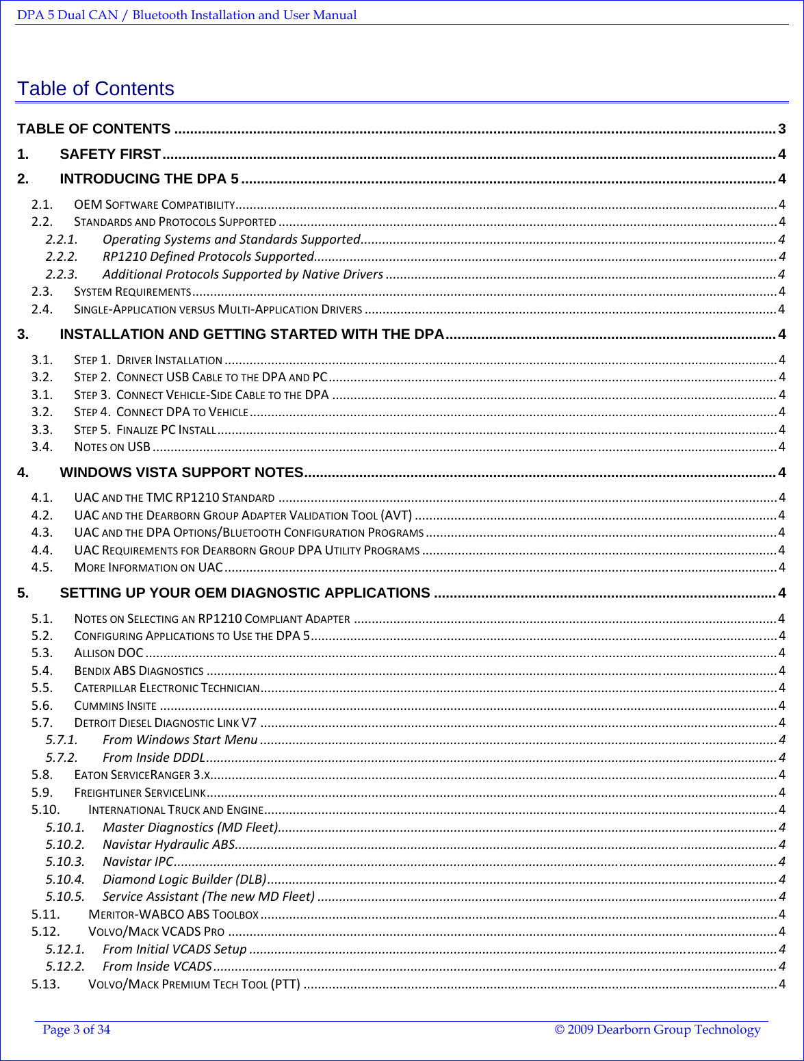 DPA 5 Dual CAN / Bluetooth Installation and User Manual  Page 3 of 34  © 2009 Dearborn Group Technology  Table of Contents TABLE OF CONTENTS .........................................................................................................................................................3 1. SAFETY FIRST............................................................................................................................................................4 2. INTRODUCING THE DPA 5 ........................................................................................................................................4 2.1. OEMSOFTWARECOMPATIBILITY.......................................................................................................................................................4 2.2. STANDARDSANDPROTOCOLSSUPPORTED...........................................................................................................................................4 2.2.1. OperatingSystemsandStandardsSupported....................................................................................................................4 2.2.2. RP1210DefinedProtocolsSupported................................................................................................................................. 4 2.2.3. AdditionalProtocolsSupportedbyNativeDrivers .............................................................................................................4 2.3. SYSTEMREQUIREMENTS...................................................................................................................................................................4 2.4. SINGLE‐APPLICATIONVERSUSMULTI‐APPLICATIONDRIVERS...................................................................................................................4 3. INSTALLATION AND GETTING STARTED WITH THE DPA....................................................................................4 3.1. STEP1.DRIVERINSTALLATION..........................................................................................................................................................4 3.2. STEP2.CONNECTUSBCABLETOTHEDPAANDPC............................................................................................................................. 4 3.1. STEP3.CONNECTVEHICLE‐SIDECABLETOTHEDPA ............................................................................................................................ 4 3.2. STEP4.CONNECTDPATOVEHICLE...................................................................................................................................................4 3.3. STEP5.FINALIZEPCINSTALL............................................................................................................................................................4 3.4. NOTESONUSB ..............................................................................................................................................................................4 4. WINDOWS VISTA SUPPORT NOTES........................................................................................................................4 4.1. UACANDTHETMCRP1210STANDARD...........................................................................................................................................4 4.2. UACANDTHEDEARBORNGROUPADAPTERVALIDATIONTOOL(AVT) .....................................................................................................4 4.3. UACANDTHEDPAOPTIONS/BLUETOOTHCONFIGURATIONPROGRAMS..................................................................................................4 4.4. UACREQUIREMENTSFORDEARBORNGROUPDPAUTILITYPROGRAMS...................................................................................................4 4.5. MOREINFORMATIONONUAC..........................................................................................................................................................4 5. SETTING UP YOUR OEM DIAGNOSTIC APPLICATIONS .......................................................................................4 5.1. NOTESONSELECTINGANRP1210COMPLIANTADAPTER......................................................................................................................4 5.2. CONFIGURINGAPPLICATIONSTOUSETHEDPA5..................................................................................................................................4 5.3. ALLISONDOC ................................................................................................................................................................................4 5.4. BENDIXABSDIAGNOSTICS...............................................................................................................................................................4 5.5. CATERPILLARELECTRONICTECHNICIAN................................................................................................................................................4 5.6. CUMMINSINSITE............................................................................................................................................................................4 5.7. DETROITDIESELDIAGNOSTICLINKV7 ................................................................................................................................................4 5.7.1. FromWindowsStartMenu ................................................................................................................................................ 4 5.7.2. FromInsideDDDL...............................................................................................................................................................4 5.8. EATONSERVICERANGER3.X..............................................................................................................................................................4 5.9. FREIGHTLINERSERVICELINK...............................................................................................................................................................4 5.10. INTERNATIONALTRUCKANDENGINE...............................................................................................................................................4 5.10.1. MasterDiagnostics(MDFleet)...........................................................................................................................................4 5.10.2. NavistarHydraulicABS.......................................................................................................................................................4 5.10.3. NavistarIPC........................................................................................................................................................................4 5.10.4. DiamondLogicBuilder(DLB)..............................................................................................................................................4 5.10.5. ServiceAssistant(ThenewMDFleet) ................................................................................................................................4 5.11. MERITOR‐WABCOABSTOOLBOX................................................................................................................................................4 5.12. VOLVO/MACKVCADSPRO.........................................................................................................................................................4 5.12.1. FromInitialVCADSSetup ...................................................................................................................................................4 5.12.2. FromInsideVCADS .............................................................................................................................................................4 5.13. VOLVO/MACKPREMIUMTECHTOOL(PTT) ....................................................................................................................................4 