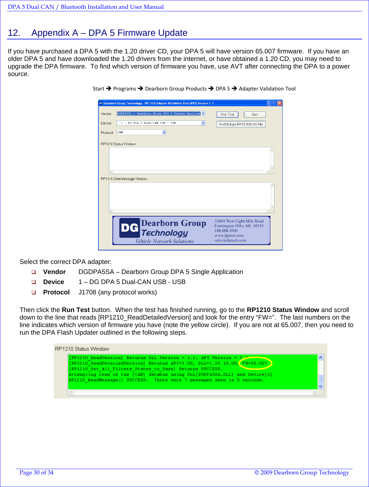 DPA 5 Dual CAN / Bluetooth Installation and User Manual  Page 30 of 34  © 2009 Dearborn Group Technology  12.    Appendix A – DPA 5 Firmware Update If you have purchased a DPA 5 with the 1.20 driver CD, your DPA 5 will have version 65.007 firmware.  If you have an older DPA 5 and have downloaded the 1.20 drivers from the internet, or have obtained a 1.20 CD, you may need to upgrade the DPA firmware.  To find which version of firmware you have, use AVT after connecting the DPA to a power source.  StartÎProgramsÎDearbornGroupProductsÎDPA5ÎAdapterValidationTool   Select the correct DPA adapter:  Vendor   DGDPA5SA – Dearborn Group DPA 5 Single Application  Device   1 – DG DPA 5 Dual-CAN USB - USB  Protocol   J1708 (any protocol works)  Then click the Run Test button.  When the test has finished running, go to the RP1210 Status Window and scroll down to the line that reads [RP1210_ReadDetailedVersion] and look for the entry “FW=”.  The last numbers on the line indicates which version of firmware you have (note the yellow circle).  If you are not at 65.007, then you need to run the DPA Flash Updater outlined in the following steps.    