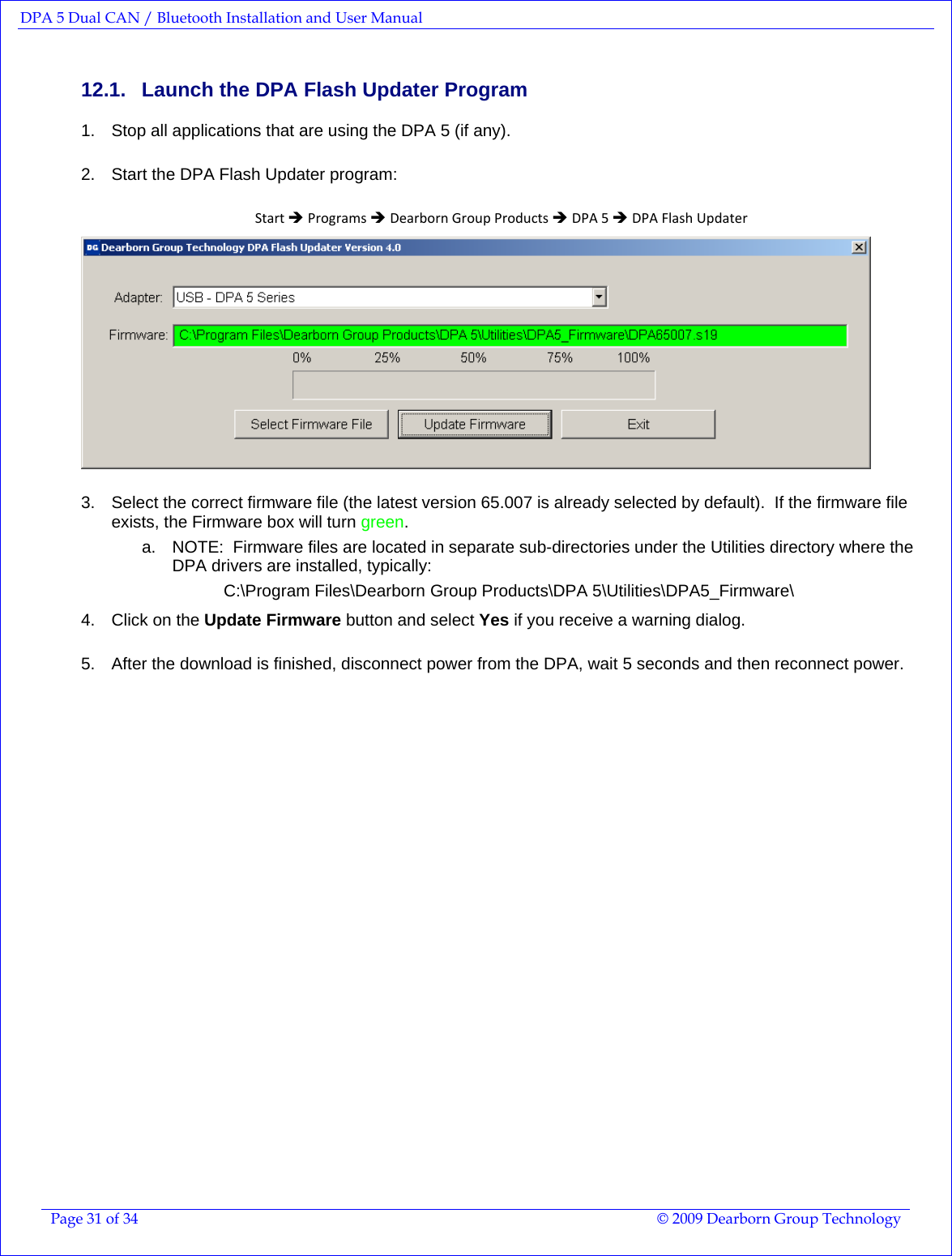 DPA 5 Dual CAN / Bluetooth Installation and User Manual  Page 31 of 34  © 2009 Dearborn Group Technology  12.1.  Launch the DPA Flash Updater Program 1.  Stop all applications that are using the DPA 5 (if any). 2.  Start the DPA Flash Updater program: StartÎProgramsÎDearbornGroupProductsÎDPA5ÎDPAFlashUpdater 3.  Select the correct firmware file (the latest version 65.007 is already selected by default).  If the firmware file exists, the Firmware box will turn green.   a.  NOTE:  Firmware files are located in separate sub-directories under the Utilities directory where the DPA drivers are installed, typically:            C:\Program Files\Dearborn Group Products\DPA 5\Utilities\DPA5_Firmware\ 4.  Click on the Update Firmware button and select Yes if you receive a warning dialog. 5.  After the download is finished, disconnect power from the DPA, wait 5 seconds and then reconnect power. 