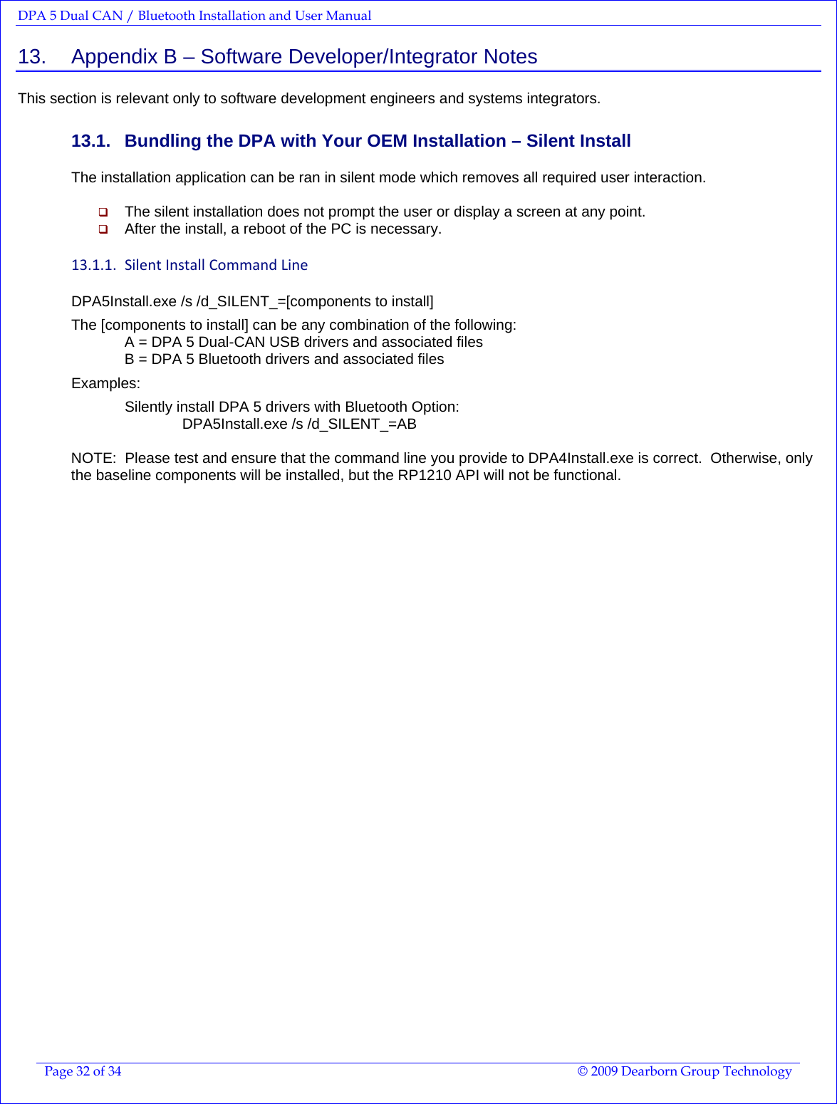 DPA 5 Dual CAN / Bluetooth Installation and User Manual  Page 32 of 34  © 2009 Dearborn Group Technology  13.    Appendix B – Software Developer/Integrator Notes This section is relevant only to software development engineers and systems integrators. 13.1.  Bundling the DPA with Your OEM Installation – Silent Install The installation application can be ran in silent mode which removes all required user interaction.   The silent installation does not prompt the user or display a screen at any point.   After the install, a reboot of the PC is necessary. 13.1.1. SilentInstallCommandLineDPA5Install.exe /s /d_SILENT_=[components to install]  The [components to install] can be any combination of the following: A = DPA 5 Dual-CAN USB drivers and associated files B = DPA 5 Bluetooth drivers and associated files  Examples:  Silently install DPA 5 drivers with Bluetooth Option:  DPA5Install.exe /s /d_SILENT_=AB  NOTE:  Please test and ensure that the command line you provide to DPA4Install.exe is correct.  Otherwise, only the baseline components will be installed, but the RP1210 API will not be functional.   