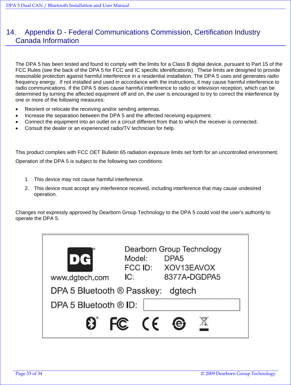 DPA 5 Dual CAN / Bluetooth Installation and User Manual  Page 33 of 34  © 2009 Dearborn Group Technology  14.    Appendix D - Federal Communications Commission, Certification Industry Canada Information  The DPA 5 has been tested and found to comply with the limits for a Class B digital device, pursuant to Part 15 of the FCC Rules (see the back of the DPA 5 for FCC and IC specific identifications).  These limits are designed to provide reasonable protection against harmful interference in a residential installation. The DPA 5 uses and generates radio frequency energy.  If not installed and used in accordance with the instructions, it may cause harmful interference to radio communications. If the DPA 5 does cause harmful interference to radio or television reception, which can be determined by turning the affected equipment off and on, the user is encouraged to try to correct the interference by one or more of the following measures: •  Reorient or relocate the receiving and/or sending antennas. •  Increase the separation between the DPA 5 and the affected receiving equipment. •  Connect the equipment into an outlet on a circuit different from that to which the receiver is connected.  •  Consult the dealer or an experienced radio/TV technician for help.   This product complies with FCC OET Bulletin 65 radiation exposure limits set forth for an uncontrolled environment. Operation of the DPA 5 is subject to the following two conditions:   1.  This device may not cause harmful interference. 2.  This device must accept any interference received, including interference that may cause undesired operation.  Changes not expressly approved by Dearborn Group Technology to the DPA 5 could void the user&apos;s authority to operate the DPA 5.        