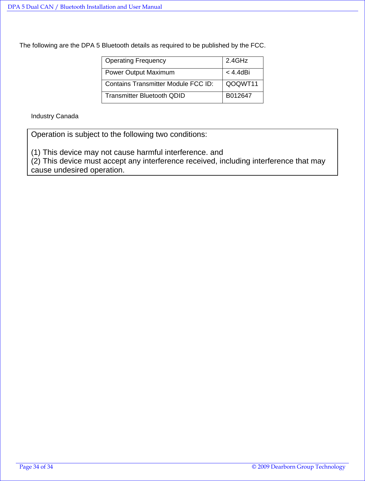 DPA 5 Dual CAN / Bluetooth Installation and User Manual  Page 34 of 34  © 2009 Dearborn Group Technology     The following are the DPA 5 Bluetooth details as required to be published by the FCC.  Operating Frequency  2.4GHz Power Output Maximum  &lt; 4.4dBi Contains Transmitter Module FCC ID:   QOQWT11 Transmitter Bluetooth QDID  B012647   Industry Canada  Operation is subject to the following two conditions:   (1) This device may not cause harmful interference. and  (2) This device must accept any interference received, including interference that may cause undesired operation.   