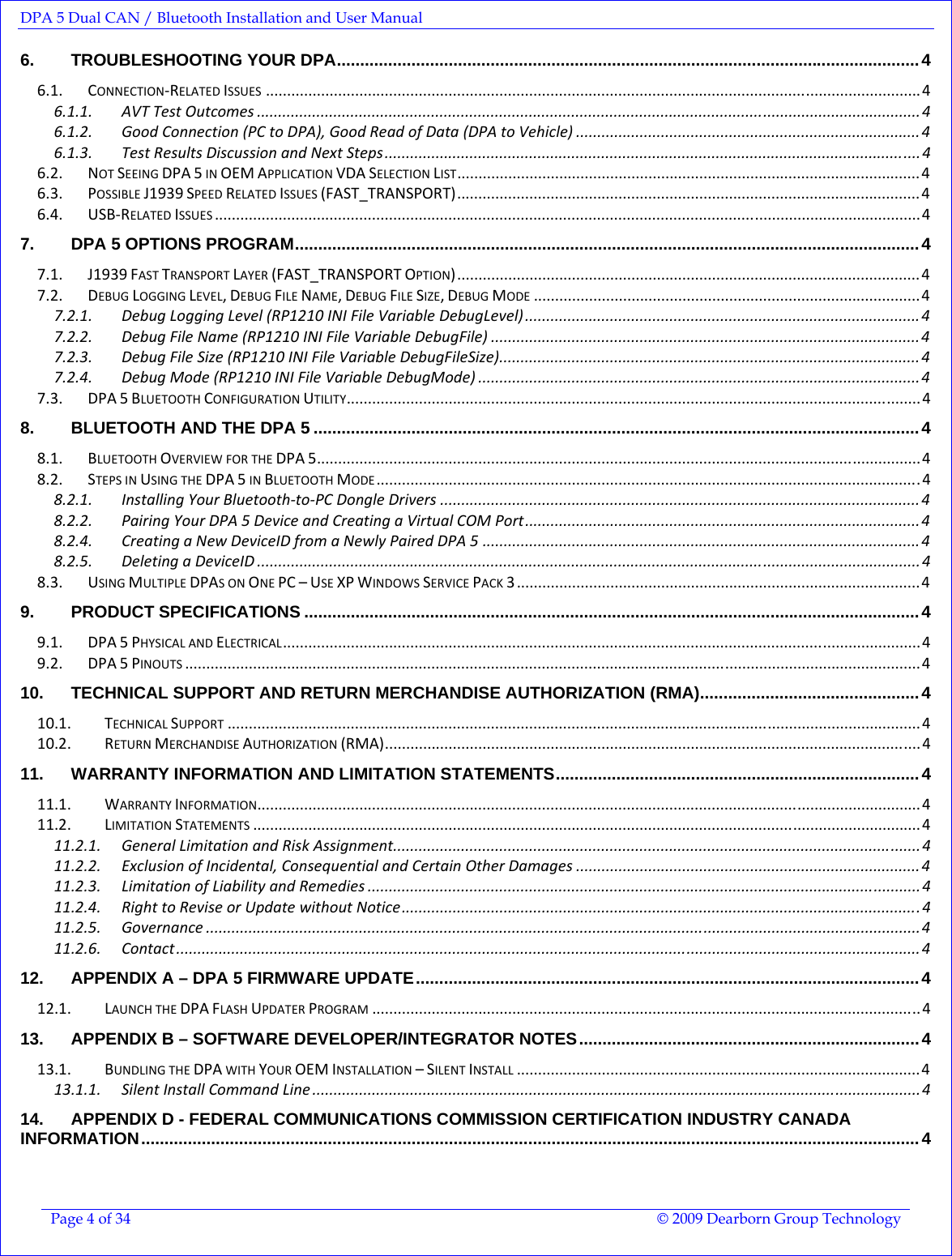 DPA 5 Dual CAN / Bluetooth Installation and User Manual  Page 4 of 34  © 2009 Dearborn Group Technology  6. TROUBLESHOOTING YOUR DPA.............................................................................................................................4 6.1. CONNECTION‐RELATEDISSUES..........................................................................................................................................................4 6.1.1. AVTTestOutcomes ............................................................................................................................................................ 4 6.1.2. GoodConnection(PCtoDPA),GoodReadofData(DPAtoVehicle) .................................................................................4 6.1.3. TestResultsDiscussionandNextSteps.............................................................................................................................. 4 6.2. NOTSEEINGDPA5INOEMAPPLICATIONVDASELECTIONLIST.............................................................................................................4 6.3. POSSIBLEJ1939SPEEDRELATEDISSUES(FAST_TRANSPORT).............................................................................................................4 6.4. USB‐RELATEDISSUES......................................................................................................................................................................4 7. DPA 5 OPTIONS PROGRAM......................................................................................................................................4 7.1. J1939FASTTRANSPORTLAYER(FAST_TRANSPORTOPTION).............................................................................................................4 7.2. DEBUGLOGGINGLEVEL,DEBUGFILENAME,DEBUGFILESIZE,DEBUGMODE...........................................................................................4 7.2.1. DebugLoggingLevel(RP1210INIFileVariableDebugLevel) .............................................................................................4 7.2.2. DebugFileName(RP1210INIFileVariableDebugFile) .....................................................................................................4 7.2.3. DebugFileSize(RP1210INIFileVariableDebugFileSize)...................................................................................................4 7.2.4. DebugMode(RP1210INIFileVariableDebugMode) ........................................................................................................4 7.3. DPA5BLUETOOTHCONFIGURATIONUTILITY.......................................................................................................................................4 8. BLUETOOTH AND THE DPA 5 ..................................................................................................................................4 8.1. BLUETOOTHOVERVIEWFORTHEDPA5..............................................................................................................................................4 8.2. STEPSINUSINGTHEDPA5INBLUETOOTHMODE................................................................................................................................4 8.2.1. InstallingYourBluetooth‐to‐PCDongleDrivers .................................................................................................................4 8.2.2. PairingYourDPA5DeviceandCreatingaVirtualCOMPort.............................................................................................4 8.2.4. CreatingaNewDeviceIDfromaNewlyPairedDPA5 .......................................................................................................4 8.2.5. DeletingaDeviceID ............................................................................................................................................................ 4 8.3. USINGMULTIPLEDPASONONEPC–USEXPWINDOWSSERVICEPACK3...............................................................................................4 9. PRODUCT SPECIFICATIONS ....................................................................................................................................4 9.1. DPA5PHYSICALANDELECTRICAL......................................................................................................................................................4 9.2. DPA5PINOUTS.............................................................................................................................................................................4 10. TECHNICAL SUPPORT AND RETURN MERCHANDISE AUTHORIZATION (RMA)...............................................4 10.1. TECHNICALSUPPORT...................................................................................................................................................................4 10.2. RETURNMERCHANDISEAUTHORIZATION(RMA).............................................................................................................................. 4 11. WARRANTY INFORMATION AND LIMITATION STATEMENTS..............................................................................4 11.1. WARRANTYINFORMATION............................................................................................................................................................4 11.2. LIMITATIONSTATEMENTS.............................................................................................................................................................4 11.2.1. GeneralLimitationandRiskAssignment............................................................................................................................4 11.2.2. ExclusionofIncidental,ConsequentialandCertainOtherDamages .................................................................................4 11.2.3. LimitationofLiabilityandRemedies ..................................................................................................................................4 11.2.4. RighttoReviseorUpdatewithoutNotice..........................................................................................................................4 11.2.5. Governance ........................................................................................................................................................................ 4 11.2.6. Contact...............................................................................................................................................................................4 12. APPENDIX A – DPA 5 FIRMWARE UPDATE............................................................................................................4 12.1. LAUNCHTHEDPAFLASHUPDATERPROGRAM.................................................................................................................................4 13. APPENDIX B – SOFTWARE DEVELOPER/INTEGRATOR NOTES.........................................................................4 13.1. BUNDLINGTHEDPAWITHYOUROEMINSTALLATION–SILENTINSTALL...............................................................................................4 13.1.1. SilentInstallCommandLine ...............................................................................................................................................4 14. APPENDIX D - FEDERAL COMMUNICATIONS COMMISSION CERTIFICATION INDUSTRY CANADA INFORMATION.......................................................................................................................................................................4 