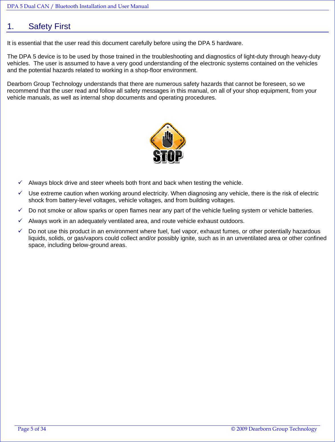 DPA 5 Dual CAN / Bluetooth Installation and User Manual  Page 5 of 34  © 2009 Dearborn Group Technology  1.    Safety First It is essential that the user read this document carefully before using the DPA 5 hardware.    The DPA 5 device is to be used by those trained in the troubleshooting and diagnostics of light-duty through heavy-duty vehicles.  The user is assumed to have a very good understanding of the electronic systems contained on the vehicles and the potential hazards related to working in a shop-floor environment.  Dearborn Group Technology understands that there are numerous safety hazards that cannot be foreseen, so we recommend that the user read and follow all safety messages in this manual, on all of your shop equipment, from your vehicle manuals, as well as internal shop documents and operating procedures.     9 Always block drive and steer wheels both front and back when testing the vehicle.   9 Use extreme caution when working around electricity. When diagnosing any vehicle, there is the risk of electric shock from battery-level voltages, vehicle voltages, and from building voltages.  9 Do not smoke or allow sparks or open flames near any part of the vehicle fueling system or vehicle batteries. 9 Always work in an adequately ventilated area, and route vehicle exhaust outdoors. 9 Do not use this product in an environment where fuel, fuel vapor, exhaust fumes, or other potentially hazardous liquids, solids, or gas/vapors could collect and/or possibly ignite, such as in an unventilated area or other confined space, including below-ground areas.   