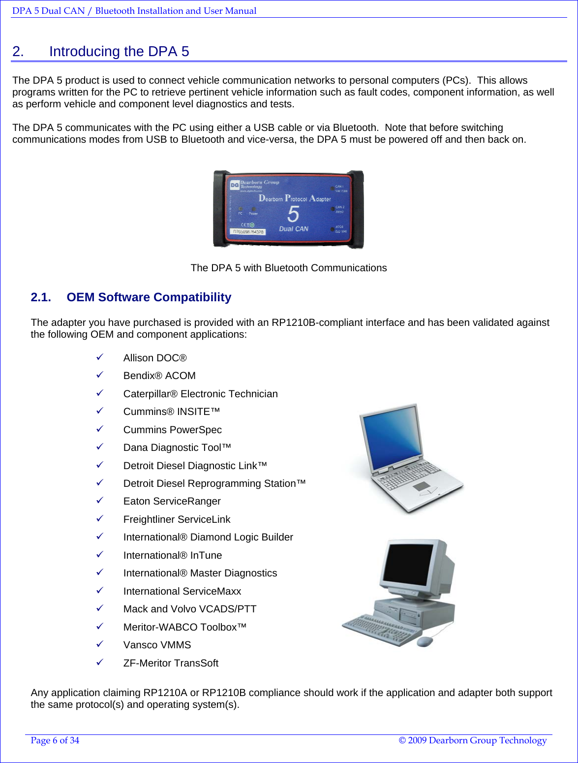 DPA 5 Dual CAN / Bluetooth Installation and User Manual  Page 6 of 34  © 2009 Dearborn Group Technology  2.    Introducing the DPA 5 The DPA 5 product is used to connect vehicle communication networks to personal computers (PCs).  This allows programs written for the PC to retrieve pertinent vehicle information such as fault codes, component information, as well as perform vehicle and component level diagnostics and tests.  The DPA 5 communicates with the PC using either a USB cable or via Bluetooth.  Note that before switching communications modes from USB to Bluetooth and vice-versa, the DPA 5 must be powered off and then back on.     The DPA 5 with Bluetooth Communications 2.1.  OEM Software Compatibility The adapter you have purchased is provided with an RP1210B-compliant interface and has been validated against the following OEM and component applications:  9 Allison DOC®  9 Bendix® ACOM 9 Caterpillar® Electronic Technician 9 Cummins® INSITE™  9 Cummins PowerSpec 9 Dana Diagnostic Tool™  9 Detroit Diesel Diagnostic Link™ 9 Detroit Diesel Reprogramming Station™ 9 Eaton ServiceRanger 9 Freightliner ServiceLink 9 International® Diamond Logic Builder  9 International® InTune 9 International® Master Diagnostics 9 International ServiceMaxx 9 Mack and Volvo VCADS/PTT 9 Meritor-WABCO Toolbox™  9 Vansco VMMS 9 ZF-Meritor TransSoft    Any application claiming RP1210A or RP1210B compliance should work if the application and adapter both support the same protocol(s) and operating system(s). 