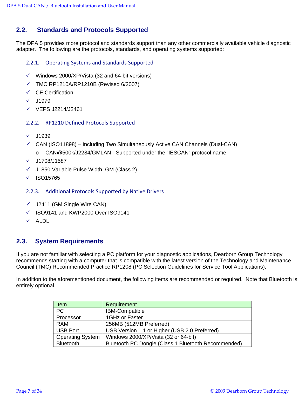 DPA 5 Dual CAN / Bluetooth Installation and User Manual  Page 7 of 34  © 2009 Dearborn Group Technology  2.2.   Standards and Protocols Supported The DPA 5 provides more protocol and standards support than any other commercially available vehicle diagnostic adapter.  The following are the protocols, standards, and operating systems supported: 2.2.1. OperatingSystemsandStandardsSupported9 Windows 2000/XP/Vista (32 and 64-bit versions) 9 TMC RP1210A/RP1210B (Revised 6/2007) 9 CE Certification 9 J1979 9 VEPS J2214/J2461 2.2.2. RP1210DefinedProtocolsSupported9 J1939 9 CAN (ISO11898) – Including Two Simultaneously Active CAN Channels (Dual-CAN) o  CAN@500k/J2284/GMLAN - Supported under the “IESCAN” protocol name. 9 J1708/J1587 9 J1850 Variable Pulse Width, GM (Class 2) 9 ISO15765 2.2.3. AdditionalProtocolsSupportedbyNativeDrivers9 J2411 (GM Single Wire CAN) 9 ISO9141 and KWP2000 Over ISO9141 9 ALDL 2.3. System Requirements If you are not familiar with selecting a PC platform for your diagnostic applications, Dearborn Group Technology recommends starting with a computer that is compatible with the latest version of the Technology and Maintenance Council (TMC) Recommended Practice RP1208 (PC Selection Guidelines for Service Tool Applications).  In addition to the aforementioned document, the following items are recommended or required.  Note that Bluetooth is entirely optional.   Item  Requirement PC IBM-Compatible Processor  1GHz or Faster RAM  256MB (512MB Preferred) USB Port  USB Version 1.1 or Higher (USB 2.0 Preferred) Operating System  Windows 2000/XP/Vista (32 or 64-bit) Bluetooth  Bluetooth PC Dongle (Class 1 Bluetooth Recommended)  