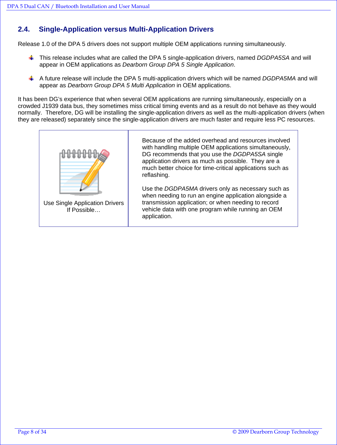 DPA 5 Dual CAN / Bluetooth Installation and User Manual  Page 8 of 34  © 2009 Dearborn Group Technology  2.4. Single-Application versus Multi-Application Drivers  Release 1.0 of the DPA 5 drivers does not support multiple OEM applications running simultaneously.      This release includes what are called the DPA 5 single-application drivers, named DGDPA5SA and will appear in OEM applications as Dearborn Group DPA 5 Single Application.      A future release will include the DPA 5 multi-application drivers which will be named DGDPA5MA and will appear as Dearborn Group DPA 5 Multi Application in OEM applications.    It has been DG’s experience that when several OEM applications are running simultaneously, especially on a crowded J1939 data bus, they sometimes miss critical timing events and as a result do not behave as they would normally.  Therefore, DG will be installing the single-application drivers as well as the multi-application drivers (when they are released) separately since the single-application drivers are much faster and require less PC resources.     Use Single Application Drivers  If Possible…  Because of the added overhead and resources involved with handling multiple OEM applications simultaneously, DG recommends that you use the DGDPA5SA single application drivers as much as possible.  They are a much better choice for time-critical applications such as reflashing.  Use the DGDPA5MA drivers only as necessary such as when needing to run an engine application alongside a transmission application; or when needing to record vehicle data with one program while running an OEM application.  