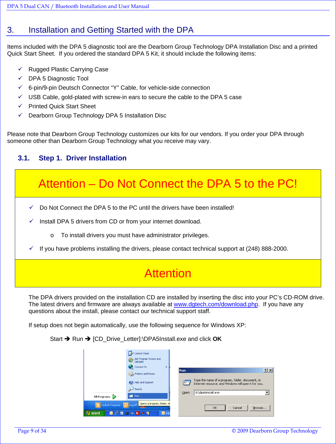 DPA 5 Dual CAN / Bluetooth Installation and User Manual  Page 9 of 34  © 2009 Dearborn Group Technology  3.    Installation and Getting Started with the DPA Items included with the DPA 5 diagnostic tool are the Dearborn Group Technology DPA Installation Disc and a printed Quick Start Sheet.  If you ordered the standard DPA 5 Kit, it should include the following items:  9 Rugged Plastic Carrying Case 9 DPA 5 Diagnostic Tool 9 6-pin/9-pin Deutsch Connector “Y” Cable, for vehicle-side connection 9 USB Cable, gold-plated with screw-in ears to secure the cable to the DPA 5 case 9 Printed Quick Start Sheet 9 Dearborn Group Technology DPA 5 Installation Disc  Please note that Dearborn Group Technology customizes our kits for our vendors. If you order your DPA through someone other than Dearborn Group Technology what you receive may vary. 3.1.  Step 1.  Driver Installation  Attention – Do Not Connect the DPA 5 to the PC!   9 Do Not Connect the DPA 5 to the PC until the drivers have been installed!  9 Install DPA 5 drivers from CD or from your internet download.  o  To install drivers you must have administrator privileges.  9 If you have problems installing the drivers, please contact technical support at (248) 888-2000.   Attention   The DPA drivers provided on the installation CD are installed by inserting the disc into your PC’s CD-ROM drive.  The latest drivers and firmware are always available at www.dgtech.com/download.php.  If you have any questions about the install, please contact our technical support staff.   If setup does not begin automatically, use the following sequence for Windows XP:  Start Î Run Î [CD_Drive_Letter]:\DPA5Install.exe and click OK        