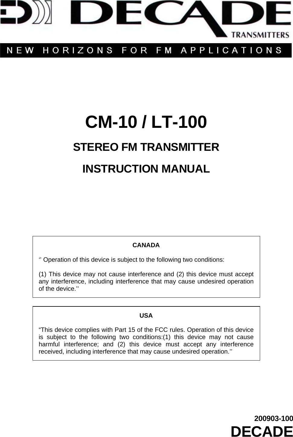         CM-10 / LT-100  STEREO FM TRANSMITTER  INSTRUCTION MANUAL        CANADA  ‘’ Operation of this device is subject to the following two conditions:  (1) This device may not cause interference and (2) this device must accept any interference, including interference that may cause undesired operation of the device.’’  USA  “This device complies with Part 15 of the FCC rules. Operation of this device is subject to the following two conditions:(1) this device may not cause harmful interference; and (2) this device must accept any interference received, including interference that may cause undesired operation.’’       200903-100 DECADE