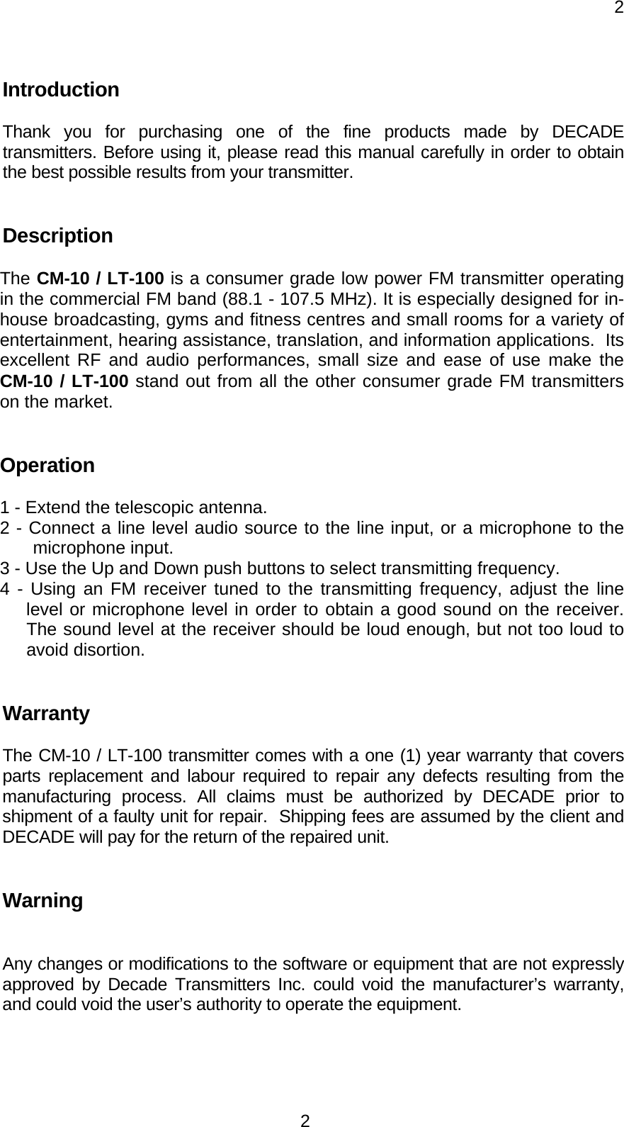     22 Introduction    Thank you for purchasing one of the fine products made by DECADE transmitters. Before using it, please read this manual carefully in order to obtain the best possible results from your transmitter.     Description  The CM-10 / LT-100 is a consumer grade low power FM transmitter operating in the commercial FM band (88.1 - 107.5 MHz). It is especially designed for in-house broadcasting, gyms and fitness centres and small rooms for a variety of entertainment, hearing assistance, translation, and information applications.  Its excellent RF and audio performances, small size and ease of use make the CM-10 / LT-100 stand out from all the other consumer grade FM transmitters on the market.     Operation  1 - Extend the telescopic antenna.   2 - Connect a line level audio source to the line input, or a microphone to the microphone input. 3 - Use the Up and Down push buttons to select transmitting frequency. 4 - Using an FM receiver tuned to the transmitting frequency, adjust the line level or microphone level in order to obtain a good sound on the receiver.  The sound level at the receiver should be loud enough, but not too loud to avoid disortion.    Warranty       The CM-10 / LT-100 transmitter comes with a one (1) year warranty that covers parts replacement and labour required to repair any defects resulting from the manufacturing process. All claims must be authorized by DECADE prior to shipment of a faulty unit for repair.  Shipping fees are assumed by the client and DECADE will pay for the return of the repaired unit.     Warning    Any changes or modifications to the software or equipment that are not expressly approved by Decade Transmitters Inc. could void the manufacturer’s warranty, and could void the user’s authority to operate the equipment. 