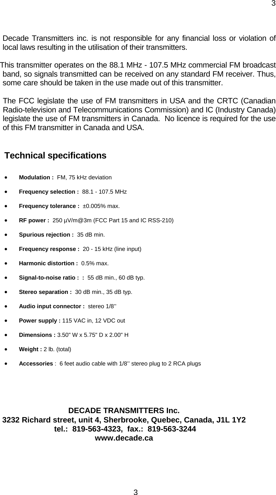     33Decade Transmitters inc. is not responsible for any financial loss or violation of local laws resulting in the utilisation of their transmitters.  This transmitter operates on the 88.1 MHz - 107.5 MHz commercial FM broadcast band, so signals transmitted can be received on any standard FM receiver. Thus, some care should be taken in the use made out of this transmitter.   The FCC legislate the use of FM transmitters in USA and the CRTC (Canadian Radio-television and Telecommunications Commission) and IC (Industry Canada) legislate the use of FM transmitters in Canada.  No licence is required for the use of this FM transmitter in Canada and USA.   Technical specifications   •  Modulation :  FM, 75 kHz deviation  •  Frequency selection :  88.1 - 107.5 MHz  •  Frequency tolerance :  ±0.005% max. •  RF power :  250 µV/m@3m (FCC Part 15 and IC RSS-210)  •  Spurious rejection :  35 dB min. •  Frequency response :  20 - 15 kHz (line input) •  Harmonic distortion :  0.5% max.  •  Signal-to-noise ratio :  :  55 dB min., 60 dB typ. •  Stereo separation :  30 dB min., 35 dB typ. •  Audio input connector :  stereo 1/8’’ •  Power supply : 115 VAC in, 12 VDC out  •  Dimensions : 3.50&quot; W x 5.75&quot; D x 2.00&quot; H •  Weight : 2 lb. (total)  •  Accessories :  6 feet audio cable with 1/8’’ stereo plug to 2 RCA plugs     DECADE TRANSMITTERS Inc. 3232 Richard street, unit 4, Sherbrooke, Quebec, Canada, J1L 1Y2  tel.:  819-563-4323,  fax.:  819-563-3244 www.decade.ca 