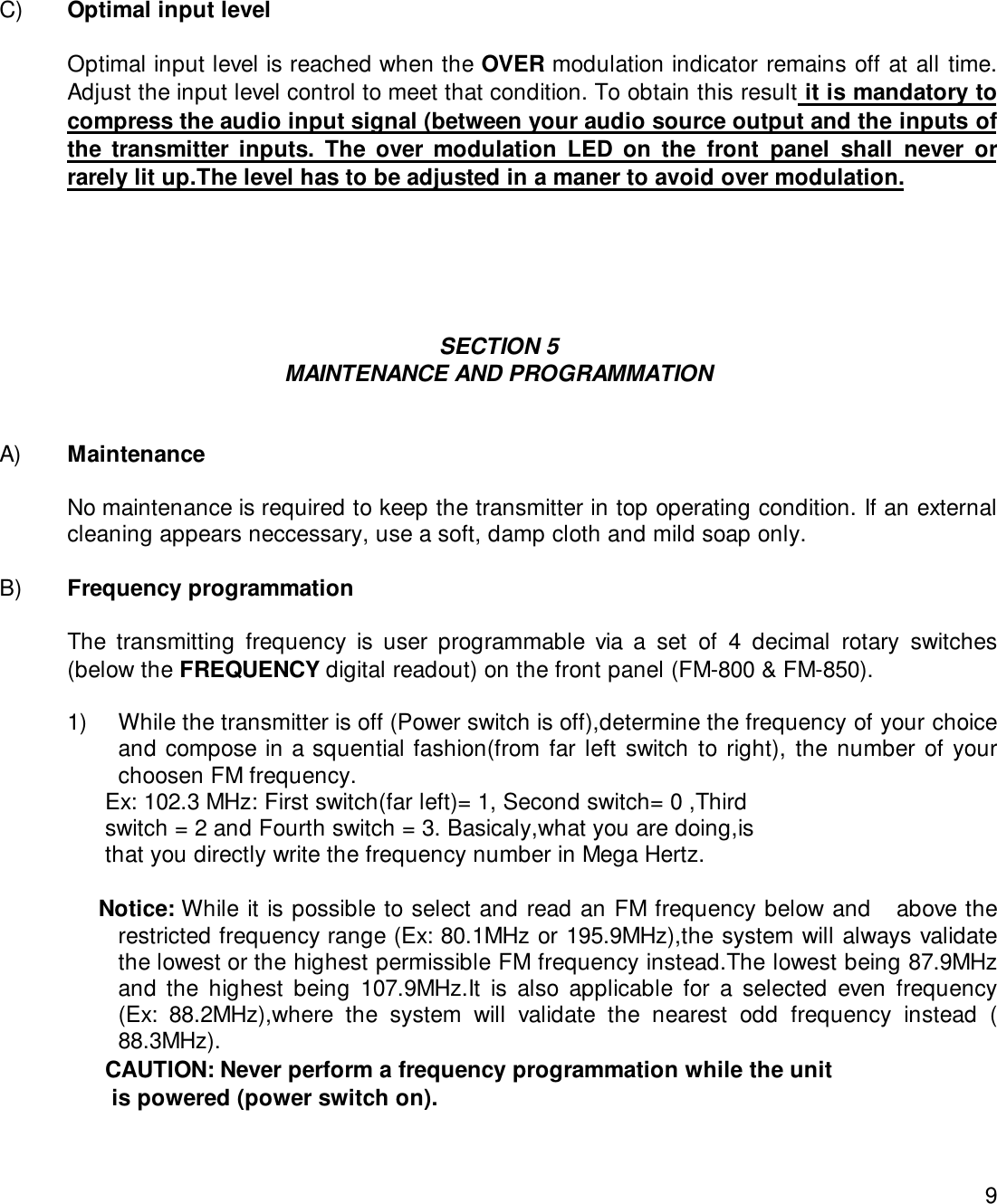 9C) Optimal input levelOptimal input level is reached when the OVER modulation indicator remains off at all time.Adjust the input level control to meet that condition. To obtain this result it is mandatory tocompress the audio input signal (between your audio source output and the inputs ofthe transmitter inputs. The over modulation LED on the front panel shall never orrarely lit up.The level has to be adjusted in a maner to avoid over modulation.SECTION 5MAINTENANCE AND PROGRAMMATIONA) MaintenanceNo maintenance is required to keep the transmitter in top operating condition. If an externalcleaning appears neccessary, use a soft, damp cloth and mild soap only.B) Frequency programmationThe transmitting frequency is user programmable via a set of 4 decimal rotary switches(below the FREQUENCY digital readout) on the front panel (FM-800 &amp; FM-850).1) While the transmitter is off (Power switch is off),determine the frequency of your choiceand compose in a squential fashion(from far left switch to right), the number of yourchoosen FM frequency.                Ex: 102.3 MHz: First switch(far left)= 1, Second switch= 0 ,Third                switch = 2 and Fourth switch = 3. Basicaly,what you are doing,is                that you directly write the frequency number in Mega Hertz.               Notice: While it is possible to select and read an FM frequency below and   above therestricted frequency range (Ex: 80.1MHz or 195.9MHz),the system will always validatethe lowest or the highest permissible FM frequency instead.The lowest being 87.9MHzand the highest being 107.9MHz.It is also applicable for a selected even frequency(Ex: 88.2MHz),where the system will validate the nearest odd frequency instead (88.3MHz).                CAUTION: Never perform a frequency programmation while the unit                 is powered (power switch on).