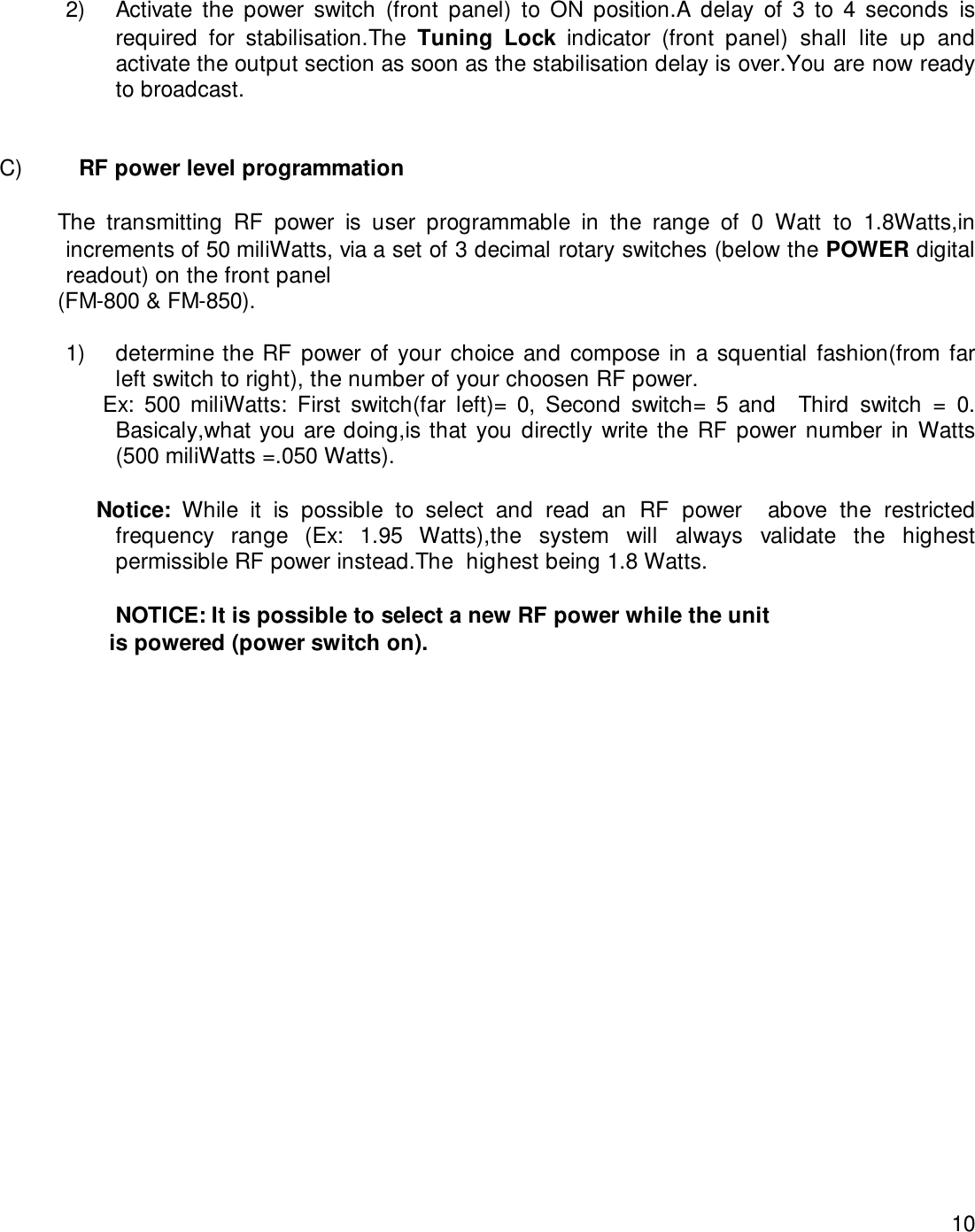 102) Activate the power switch (front panel) to ON position.A delay of 3 to 4 seconds isrequired for stabilisation.The Tuning Lock indicator (front panel) shall lite up andactivate the output section as soon as the stabilisation delay is over.You are now readyto broadcast.C)   RF power level programmation         The transmitting RF power is user programmable in the range of 0 Watt to 1.8Watts,inincrements of 50 miliWatts, via a set of 3 decimal rotary switches (below the POWER digitalreadout) on the front panel         (FM-800 &amp; FM-850).1) determine the RF power of your choice and compose in a squential fashion(from farleft switch to right), the number of your choosen RF power.                Ex:  500  miliWatts:  First  switch(far  left)=  0,  Second  switch=  5  and    Third  switch  =  0.Basicaly,what you are doing,is that you directly write the RF power number in Watts(500 miliWatts =.050 Watts).               Notice:  While it is possible to select and read an RF power  above the restrictedfrequency range (Ex: 1.95 Watts),the system will always validate the highestpermissible RF power instead.The  highest being 1.8 Watts.                NOTICE: It is possible to select a new RF power while the unit                 is powered (power switch on).