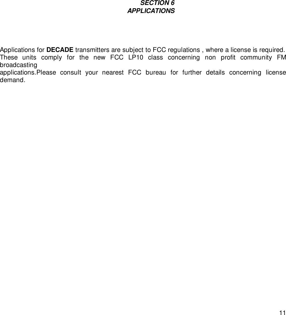 11                                                                                                                                         SECTION 6                                    APPLICATIONSApplications for DECADE transmitters are subject to FCC regulations , where a license is required.These units comply for the new FCC LP10 class concerning non profit community FMbroadcastingapplications.Please consult your nearest FCC bureau for further details concerning licensedemand.