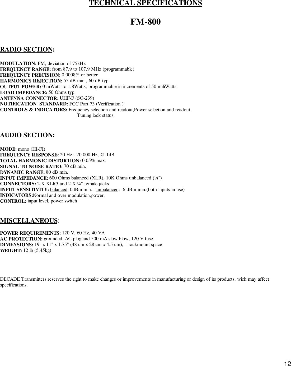 12TECHNICAL SPECIFICATIONSFM-800RADIO SECTION:MODULATION: FM, deviation of 75kHzFREQUENCY RANGE: from 87.9 to 107.9 MHz (programmable)FREQUENCY PRECISION: 0.0008% or betterHARMONICS REJECTION: 55 dB min., 60 dB typ.OUTPUT POWER: 0 mWatt  to 1.8Watts, programmable in increments of 50 miliWatts.LOAD IMPEDANCE: 50 Ohms typ.ANTENNA CONNECTOR: UHF-F (SO-239)NOTIFICATION  STANDARD: FCC Part 73 (Verification )CONTROLS &amp; INDICATORS: Frequency selection and readout,Power selection and readout,                                                        Tuning lock status.AUDIO SECTION:MODE: mono (HI-FI)FREQUENCY RESPONSE: 20 Hz - 20 000 Hz, @-1dBTOTAL HARMONIC DISTORTION: 0.05% max.SIGNAL TO NOISE RATIO: 70 dB min.DYNAMIC RANGE: 80 dB min.INPUT IMPEDANCE: 600 Ohms balanced (XLR), 10K Ohms unbalanced (¼&quot;)CONNECTORS: 2 X XLR3 and 2 X ¼&quot; female jacksINPUT SENSITIVITY: balanced: 0dBm min..  unbalanced: -6 dBm min.(both inputs in use)INDICATORS:Normal and over modulation,power.CONTROL: input level, power switchMISCELLANEOUS:POWER REQUIREMENTS: 120 V, 60 Hz, 40 VAAC PROTECTION: grounded  AC plug and 500 mA slow blow, 120 V fuseDIMENSIONS: 19&quot; x 11&quot; x 1.75&quot; (48 cm x 28 cm x 4.5 cm), 1 rackmount spaceWEIGHT: 12 lb (5.45kg)DECADE Transmitters reserves the right to make changes or improvements in manufacturing or design of its products, wich may affectspecifications.