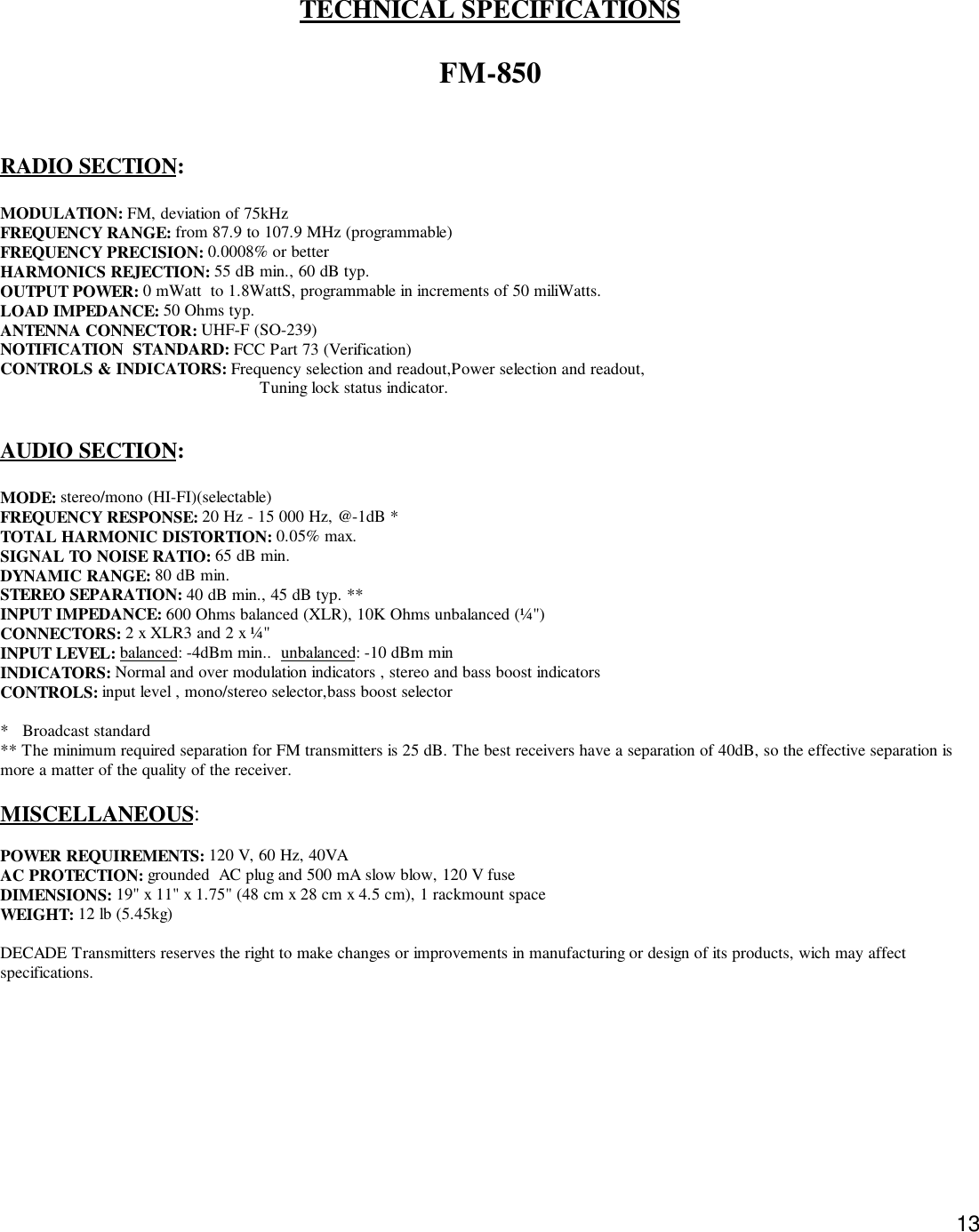 13TECHNICAL SPECIFICATIONSFM-850RADIO SECTION:MODULATION: FM, deviation of 75kHzFREQUENCY RANGE: from 87.9 to 107.9 MHz (programmable)FREQUENCY PRECISION: 0.0008% or betterHARMONICS REJECTION: 55 dB min., 60 dB typ.OUTPUT POWER: 0 mWatt  to 1.8WattS, programmable in increments of 50 miliWatts.LOAD IMPEDANCE: 50 Ohms typ.ANTENNA CONNECTOR: UHF-F (SO-239)NOTIFICATION  STANDARD: FCC Part 73 (Verification)CONTROLS &amp; INDICATORS: Frequency selection and readout,Power selection and readout,                                                        Tuning lock status indicator.AUDIO SECTION:MODE: stereo/mono (HI-FI)(selectable)FREQUENCY RESPONSE: 20 Hz - 15 000 Hz, @-1dB *TOTAL HARMONIC DISTORTION: 0.05% max.SIGNAL TO NOISE RATIO: 65 dB min.DYNAMIC RANGE: 80 dB min.STEREO SEPARATION: 40 dB min., 45 dB typ. **INPUT IMPEDANCE: 600 Ohms balanced (XLR), 10K Ohms unbalanced (¼&quot;)CONNECTORS: 2 x XLR3 and 2 x ¼&quot;INPUT LEVEL: balanced: -4dBm min..  unbalanced: -10 dBm minINDICATORS: Normal and over modulation indicators , stereo and bass boost indicatorsCONTROLS: input level , mono/stereo selector,bass boost selector*   Broadcast standard** The minimum required separation for FM transmitters is 25 dB. The best receivers have a separation of 40dB, so the effective separation ismore a matter of the quality of the receiver.MISCELLANEOUS:POWER REQUIREMENTS: 120 V, 60 Hz, 40VAAC PROTECTION: grounded  AC plug and 500 mA slow blow, 120 V fuseDIMENSIONS: 19&quot; x 11&quot; x 1.75&quot; (48 cm x 28 cm x 4.5 cm), 1 rackmount spaceWEIGHT: 12 lb (5.45kg)DECADE Transmitters reserves the right to make changes or improvements in manufacturing or design of its products, wich may affectspecifications.