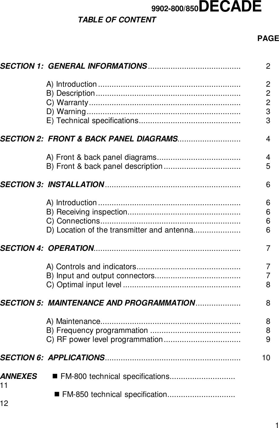 1                                                                   9902-800/850DECADE                    TABLE OF CONTENTPAGESECTION 1:  GENERAL INFORMATIONS ......................................... 2A) Introduction............................................................... 2B) Description................................................................ 2C) Warranty................................................................... 2D) Warning.................................................................... 3E) Technical specifications............................................. 3SECTION 2:  FRONT &amp; BACK PANEL DIAGRAMS............................ 4A) Front &amp; back panel diagrams..................................... 4B) Front &amp; back panel description.................................. 5      SECTION 3:  INSTALLATION............................................................ 6A) Introduction............................................................... 6B) Receiving inspection.................................................. 6C) Connections.............................................................. 6D) Location of the transmitter and antenna..................... 6SECTION 4:  OPERATION................................................................. 7A) Controls and indicators.............................................. 7B) Input and output connectors...................................... 7C) Optimal input level .................................................... 8SECTION 5:  MAINTENANCE AND PROGRAMMATION.................... 8A) Maintenance.............................................................. 8B) Frequency programmation ........................................ 8C) RF power level programmation.................................. 9SECTION 6:  APPLICATIONS............................................................   10ANNEXES      ! FM-800 technical specifications.............................                 11                        ! FM-850 technical specification..............................                 12