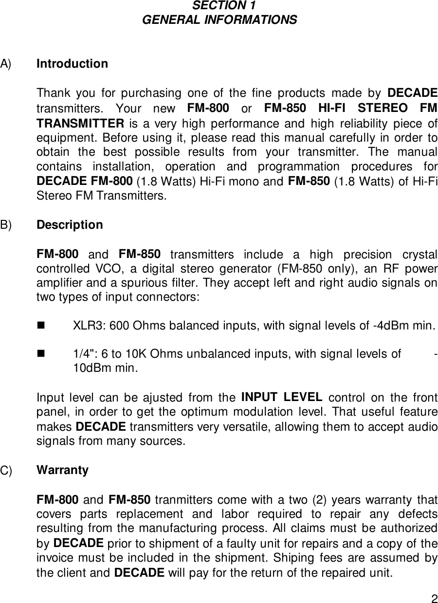 2                                                      SECTION 1GENERAL INFORMATIONSA) IntroductionThank you for purchasing one of the fine products made by DECADEtransmitters. Your new FM-800  or  FM-850 HI-FI STEREO FMTRANSMITTER is a very high performance and high reliability piece ofequipment. Before using it, please read this manual carefully in order toobtain the best possible results from your transmitter. The manualcontains installation, operation and programmation procedures forDECADE FM-800 (1.8 Watts) Hi-Fi mono and FM-850 (1.8 Watts) of Hi-FiStereo FM Transmitters.B) DescriptionFM-800 and FM-850 transmitters include a high precision crystalcontrolled VCO, a digital stereo generator (FM-850 only), an RF poweramplifier and a spurious filter. They accept left and right audio signals ontwo types of input connectors:  !XLR3: 600 Ohms balanced inputs, with signal levels of -4dBm min.                  !1/4&quot;: 6 to 10K Ohms unbalanced inputs, with signal levels of        -10dBm min.Input level can be ajusted from the INPUT LEVEL control on the frontpanel, in order to get the optimum modulation level. That useful featuremakes DECADE transmitters very versatile, allowing them to accept audiosignals from many sources.  C) Warranty   FM-800 and FM-850 tranmitters come with a two (2) years warranty thatcovers parts replacement and labor required to repair any defectsresulting from the manufacturing process. All claims must be authorizedby DECADE prior to shipment of a faulty unit for repairs and a copy of theinvoice must be included in the shipment. Shiping fees are assumed bythe client and DECADE will pay for the return of the repaired unit.