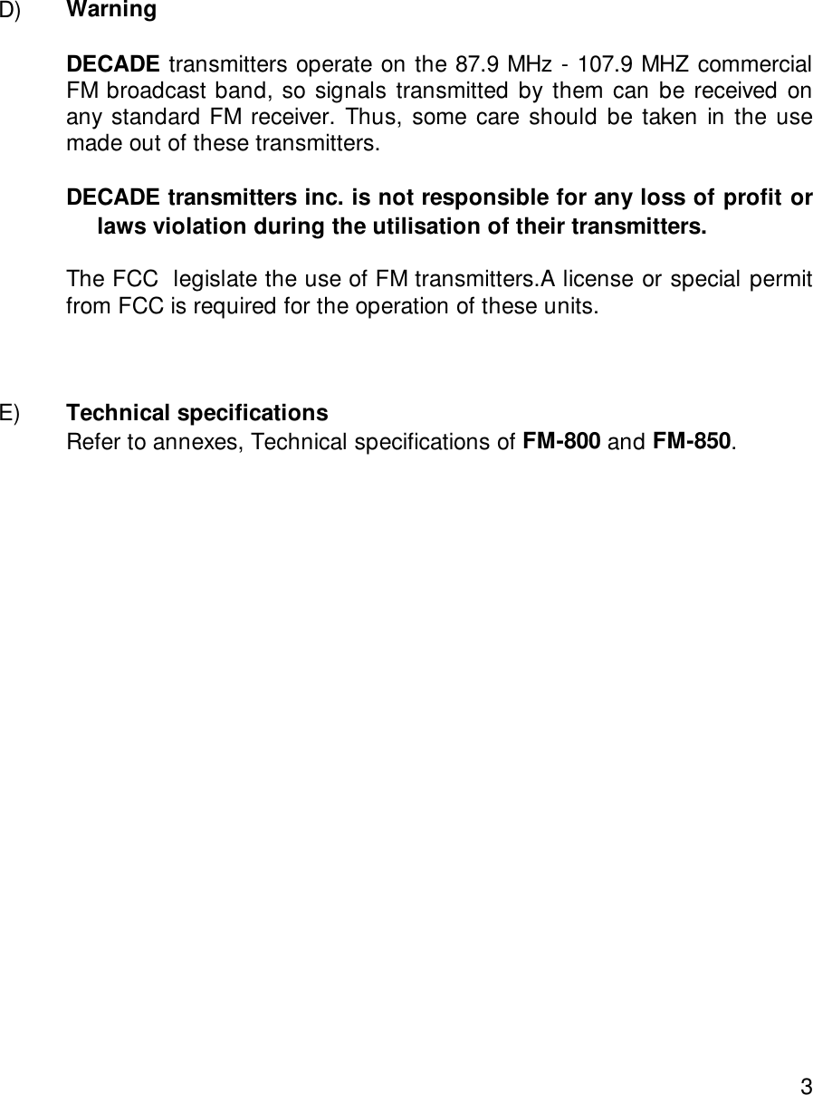 3D) WarningDECADE transmitters operate on the 87.9 MHz - 107.9 MHZ commercialFM broadcast band, so signals transmitted by them can be received onany standard FM receiver. Thus, some care should be taken in the usemade out of these transmitters.DECADE transmitters inc. is not responsible for any loss of profit or               laws violation during the utilisation of their transmitters.The FCC  legislate the use of FM transmitters.A license or special permitfrom FCC is required for the operation of these units.E) Technical specifications    Refer to annexes, Technical specifications of FM-800 and FM-850.