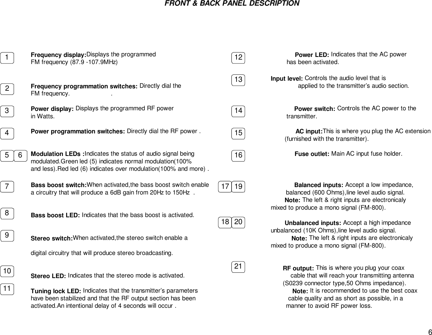 6FRONT &amp; BACK PANEL DESCRIPTIONFrequency display:Displays the programmed                                                                           Power LED: Indicates that the AC powerFM frequency (87.9 -107.9MHz)                                                                                           has been activated.                                                                                                                                 Input level: Controls the audio level that isFrequency programmation switches: Directly dial the                                                               applied to the transmitter’s audio section.FM frequency.                      .Power display: Displays the programmed RF power                                                                 Power switch: Controls the AC power to thein Watts.                                                                                                                             transmitter.Power programmation switches: Directly dial the RF power .                                                   AC input:This is where you plug the AC extension                                                                                                                                         (furnished with the transmitter).Modulation LEDs :Indicates the status of audio signal being                                                      Fuse outlet: Main AC input fuse holder.modulated.Green led (5) indicates normal modulation(100%and less).Red led (6) indicates over modulation(100% and more) .Bass boost switch:When activated,the bass boost switch enable                                              Balanced inputs: Accept a low impedance,a circuitry that will produce a 6dB gain from 20Hz to 150Hz  .                                                 balanced (600 Ohms),line level audio signal.                                                                                                                                           Note: The left &amp; right inputs are electronicaly                                                                                                               mixed to produce a mono signal (FM-800).      Bass boost LED: Indicates that the bass boost is activated.                                                                                                                                         Unbalanced inputs: Accept a high impedance                                                                                                               unbalanced (10K Ohms),line level audio signal.Stereo switch:When activated,the stereo switch enable a                                                        Note: The left &amp; right inputs are electronicaly                                                                                                               mixed to produce a mono signal (FM-800).digital circuitry that will produce stereo broadcasting.                                                                                                                                        RF output: This is where you plug your coaxStereo LED: Indicates that the stereo mode is activated.                                                         cable that will reach your transmitting antenna                                                                                                                                        (S0239 connector type,50 Ohms impedance).Tuning lock LED: Indicates that the transmitter’s parameters                                                   Note: It is recommended to use the best coaxhave been stabilized and that the RF output section has been                                                  cable quality and as short as possible, in aactivated.An intentional delay of 4 seconds will occur .                                                           manner to avoid RF power loss.         12345 67891011121314151617 1918 2021