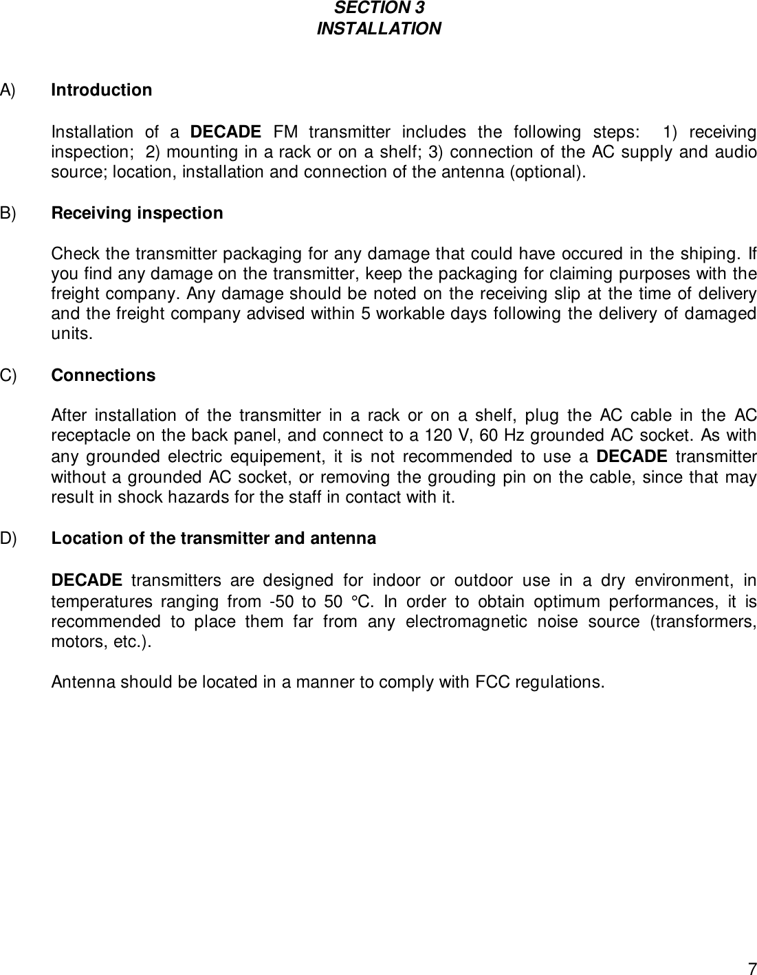 7SECTION 3INSTALLATIONA) IntroductionInstallation of a DECADE FM transmitter includes the following steps:  1) receivinginspection;  2) mounting in a rack or on a shelf; 3) connection of the AC supply and audiosource; location, installation and connection of the antenna (optional).B) Receiving inspectionCheck the transmitter packaging for any damage that could have occured in the shiping. Ifyou find any damage on the transmitter, keep the packaging for claiming purposes with thefreight company. Any damage should be noted on the receiving slip at the time of deliveryand the freight company advised within 5 workable days following the delivery of damagedunits.C) ConnectionsAfter installation of the transmitter in a rack or on a shelf, plug the AC cable in the ACreceptacle on the back panel, and connect to a 120 V, 60 Hz grounded AC socket. As withany grounded electric equipement, it is not recommended to use a DECADE transmitterwithout a grounded AC socket, or removing the grouding pin on the cable, since that mayresult in shock hazards for the staff in contact with it.  D) Location of the transmitter and antenna   DECADE transmitters are designed for indoor or outdoor use in a dry environment, intemperatures ranging from -50 to 50 °C. In order to obtain optimum performances, it isrecommended to place them far from any electromagnetic noise source (transformers,motors, etc.).   Antenna should be located in a manner to comply with FCC regulations.