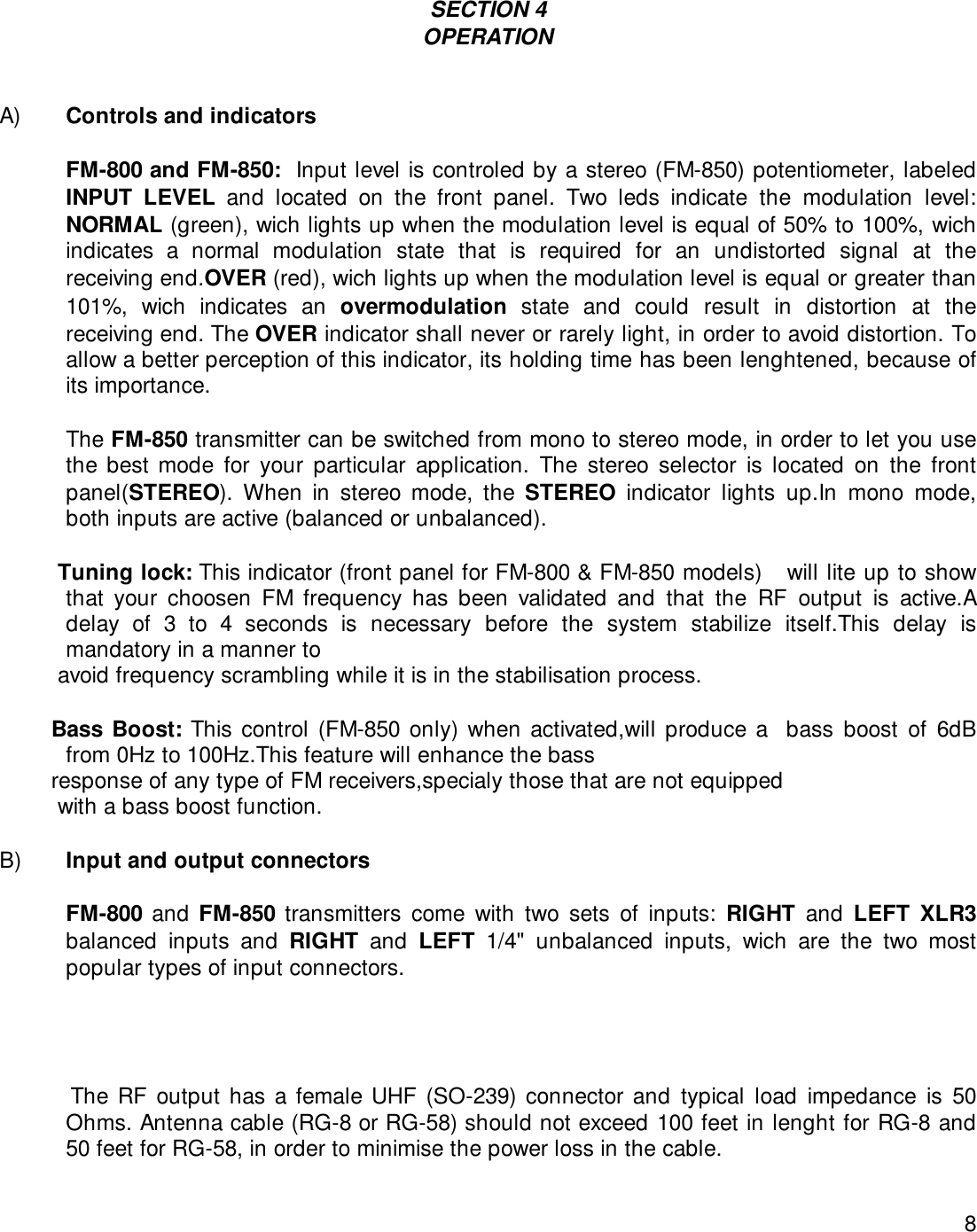 8SECTION 4OPERATIONA) Controls and indicatorsFM-800 and FM-850:  Input level is controled by a stereo (FM-850) potentiometer, labeledINPUT LEVEL and located on the front panel. Two leds indicate the modulation level:NORMAL (green), wich lights up when the modulation level is equal of 50% to 100%, wichindicates a normal modulation state that is required for an undistorted signal at thereceiving end.OVER (red), wich lights up when the modulation level is equal or greater than101%, wich indicates an overmodulation state and could result in distortion at thereceiving end. The OVER indicator shall never or rarely light, in order to avoid distortion. Toallow a better perception of this indicator, its holding time has been lenghtened, because ofits importance.The FM-850 transmitter can be switched from mono to stereo mode, in order to let you usethe best mode for your particular application. The stereo selector is located on the frontpanel(STEREO). When in stereo mode, the STEREO indicator lights up.In mono mode,both inputs are active (balanced or unbalanced).         Tuning lock: This indicator (front panel for FM-800 &amp; FM-850 models)   will lite up to showthat your choosen FM frequency has been validated and that the RF output is active.Adelay of 3 to 4 seconds is necessary before the system stabilize itself.This delay ismandatory in a manner to         avoid frequency scrambling while it is in the stabilisation process.        Bass Boost: This control (FM-850 only) when activated,will produce a  bass boost of 6dBfrom 0Hz to 100Hz.This feature will enhance the bass        response of any type of FM receivers,specialy those that are not equipped         with a bass boost function. B) Input and output connectorsFM-800 and FM-850 transmitters come with two sets of inputs: RIGHT and LEFT XLR3balanced inputs and RIGHT and LEFT 1/4&quot; unbalanced inputs, wich are the two mostpopular types of input connectors.           The RF output has a female UHF (SO-239) connector and  typical  load  impedance  is  50Ohms. Antenna cable (RG-8 or RG-58) should not exceed 100 feet in lenght for RG-8 and50 feet for RG-58, in order to minimise the power loss in the cable.