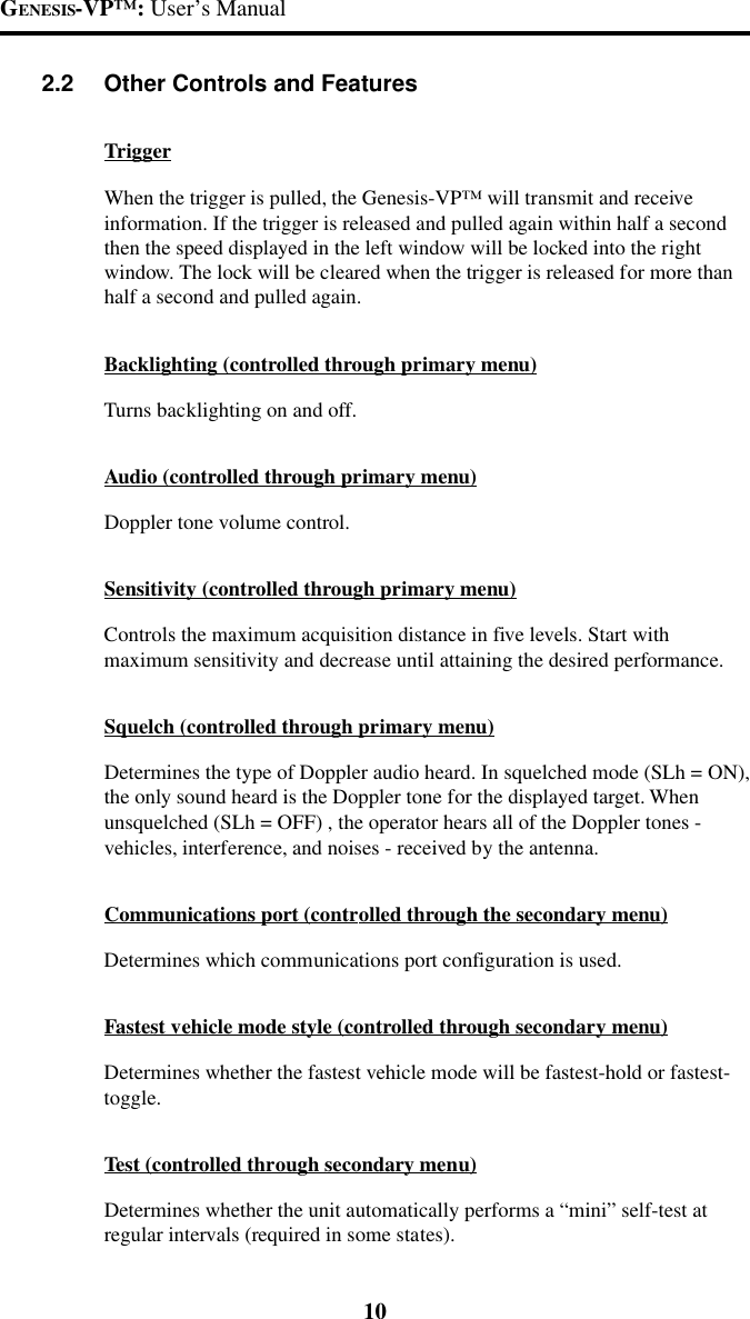 GENESIS-VP&trade;: User&rsquo;s Manual102.2 Other Controls and FeaturesTriggerWhen the trigger is pulled, the Genesis-VP&trade; will transmit and receiveinformation. If the trigger is released and pulled again within half a secondthen the speed displayed in the left window will be locked into the rightwindow. The lock will be cleared when the trigger is released for more thanhalf a second and pulled again.Backlighting (controlled through primary menu)Turns backlighting on and off.Audio (controlled through primary menu)Doppler tone volume control.Sensitivity (controlled through primary menu)Controls the maximum acquisition distance in five levels. Start withmaximum sensitivity and decrease until attaining the desired performance.Squelch (controlled through primary menu)Determines the type of Doppler audio heard. In squelched mode (SLh = ON),the only sound heard is the Doppler tone for the displayed target. Whenunsquelched (SLh = OFF) , the operator hears all of the Doppler tones -vehicles, interference, and noises - received by the antenna.Communications port (controlled through the secondary menu)Determines which communications port configuration is used.Fastest vehicle mode style (controlled through secondary menu)Determines whether the fastest vehicle mode will be fastest-hold or fastest-toggle.Test (controlled through secondary menu)Determines whether the unit automatically performs a &ldquo;mini&rdquo; self-test atregular intervals (required in some states).