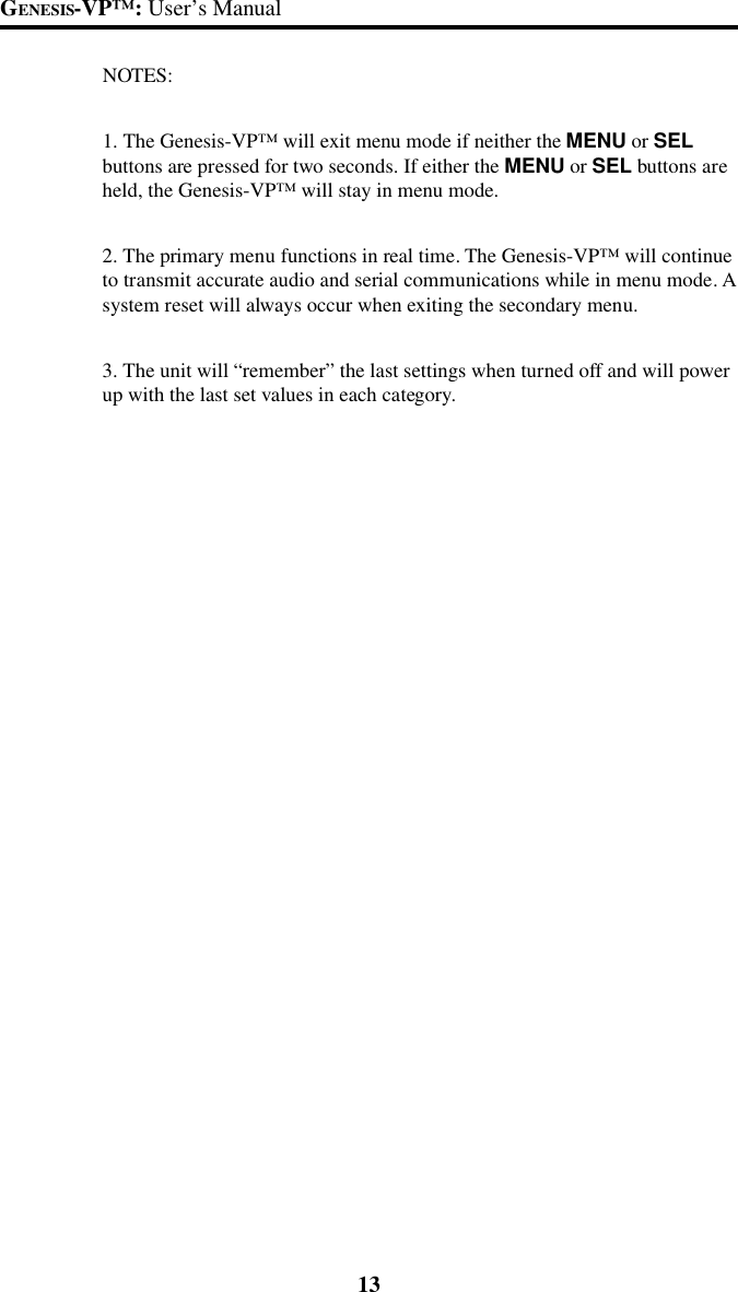 13GENESIS-VP&trade;: User&rsquo;s ManualNOTES:1. The Genesis-VP&trade; will exit menu mode if neither the MENU or SELbuttons are pressed for two seconds. If either the MENU or SEL buttons areheld, the Genesis-VP&trade; will stay in menu mode.2. The primary menu functions in real time. The Genesis-VP&trade; will continueto transmit accurate audio and serial communications while in menu mode. Asystem reset will always occur when exiting the secondary menu.3. The unit will &ldquo;remember&rdquo; the last settings when turned off and will powerup with the last set values in each category.