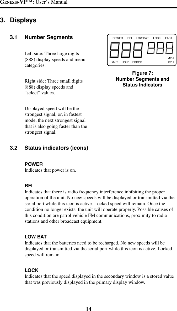 GENESIS-VP&trade;: User&rsquo;s Manual143. Displays3.1 Number SegmentsLeft side: Three large digits(888) display speeds and menucategories.Right side: Three small digits(888) display speeds and&ldquo;select&rdquo; values.Displayed speed will be thestrongest signal, or, in fastestmode, the next strongest signalthat is also going faster than thestrongest signal.3.2 Status indicators (icons)POWERIndicates that power is on.RFIIndicates that there is radio frequency interference inhibiting the properoperation of the unit. No new speeds will be displayed or transmitted via theserial port while this icon is active. Locked speed will remain. Once thecondition no longer exists, the unit will operate properly. Possible causes ofthis condition are patrol vehicle FM communications, proximity to radiostations and other broadcast equipment.LOW BATIndicates that the batteries need to be recharged. No new speeds will bedisplayed or transmitted via the serial port while this icon is active. Lockedspeed will remain.LOCKIndicates that the speed displayed in the secondary window is a stored valuethat was previously displayed in the primary display window.POWER      RFI      LOW BAT      LOCK      FAST                                                                          MPHXMIT     HOLD    ERROR                                  KPHFigure 7:Number Segments andStatus Indicators