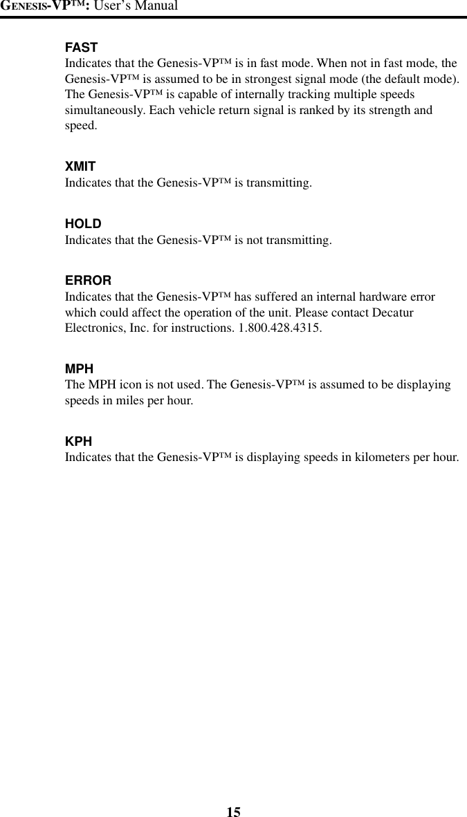 15GENESIS-VP&trade;: User&rsquo;s ManualFASTIndicates that the Genesis-VP&trade; is in fast mode. When not in fast mode, theGenesis-VP&trade; is assumed to be in strongest signal mode (the default mode).The Genesis-VP&trade; is capable of internally tracking multiple speedssimultaneously. Each vehicle return signal is ranked by its strength andspeed.XMITIndicates that the Genesis-VP&trade; is transmitting.HOLDIndicates that the Genesis-VP&trade; is not transmitting.ERRORIndicates that the Genesis-VP&trade; has suffered an internal hardware errorwhich could affect the operation of the unit. Please contact DecaturElectronics, Inc. for instructions. 1.800.428.4315.MPHThe MPH icon is not used. The Genesis-VP&trade; is assumed to be displayingspeeds in miles per hour.KPHIndicates that the Genesis-VP&trade; is displaying speeds in kilometers per hour.