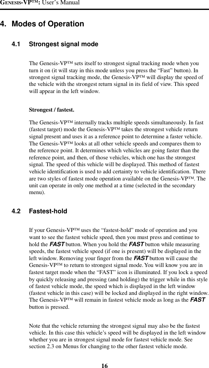GENESIS-VP&trade;: User&rsquo;s Manual164. Modes of Operation4.1 Strongest signal modeThe Genesis-VP&trade; sets itself to strongest signal tracking mode when youturn it on (it will stay in this mode unless you press the &ldquo;Fast&rdquo; button). Instrongest signal tracking mode, the Genesis-VP&trade; will display the speed ofthe vehicle with the strongest return signal in its field of view. This speedwill appear in the left window.Strongest / fastest.The Genesis-VP&trade; internally tracks multiple speeds simultaneously. In fast(fastest target) mode the Genesis-VP&trade; takes the strongest vehicle returnsignal present and uses it as a reference point to determine a faster vehicle.The Genesis-VP&trade; looks at all other vehicle speeds and compares them tothe reference point. It determines which vehicles are going faster than thereference point, and then, of those vehicles, which one has the strongestsignal. The speed of this vehicle will be displayed. This method of fastestvehicle identification is used to add certainty to vehicle identification. Thereare two styles of fastest mode operation available on the Genesis-VP&trade;. Theunit can operate in only one method at a time (selected in the secondarymenu).4.2 Fastest-holdIf your Genesis-VP&trade; uses the &ldquo;fastest-hold&rdquo; mode of operation and youwant to see the fastest vehicle speed, then you must press and continue tohold the FAST button. When you hold the FAST button while measuringspeeds, the fastest vehicle speed (if one is present) will be displayed in theleft window. Removing your finger from the FAST button will cause theGenesis-VP&trade; to return to strongest signal mode. You will know you are infastest target mode when the &ldquo;FAST&rdquo; icon is illuminated. If you lock a speedby quickly releasing and pressing (and holding) the trigger while in this styleof fastest vehicle mode, the speed which is displayed in the left window(fastest vehicle in this case) will be locked and displayed in the right window.The Genesis-VP&trade; will remain in fastest vehicle mode as long as the FASTbutton is pressed.Note that the vehicle returning the strongest signal may also be the fastestvehicle. In this case this vehicle&rsquo;s speed will be displayed in the left windowwhether you are in strongest signal mode for fastest vehicle mode. Seesection 2.3 on Menus for changing to the other fastest vehicle mode.