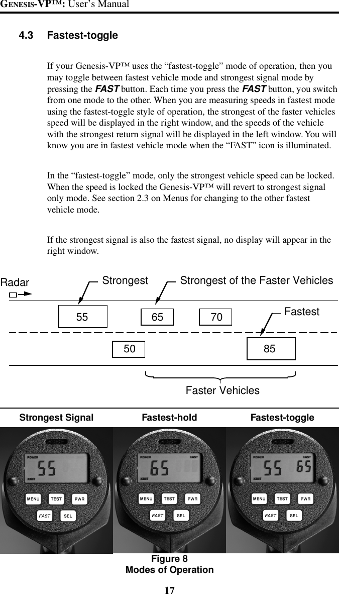 17GENESIS-VP&trade;: User&rsquo;s Manual4.3 Fastest-toggleIf your Genesis-VP&trade; uses the &ldquo;fastest-toggle&rdquo; mode of operation, then youmay toggle between fastest vehicle mode and strongest signal mode bypressing the FAST button. Each time you press the FAST button, you switchfrom one mode to the other. When you are measuring speeds in fastest modeusing the fastest-toggle style of operation, the strongest of the faster vehiclesspeed will be displayed in the right window, and the speeds of the vehiclewith the strongest return signal will be displayed in the left window. You willknow you are in fastest vehicle mode when the &ldquo;FAST&rdquo; icon is illuminated.In the &ldquo;fastest-toggle&rdquo; mode, only the strongest vehicle speed can be locked.When the speed is locked the Genesis-VP&trade; will revert to strongest signalonly mode. See section 2.3 on Menus for changing to the other fastestvehicle mode.If the strongest signal is also the fastest signal, no display will appear in theright window.Fastest-toggleStrongest Signal Fastest-holdFigure 8Modes of Operation55 65 7050 85Radar Strongest  Strongest of the Faster Vehicles Fastest Faster Vehicles