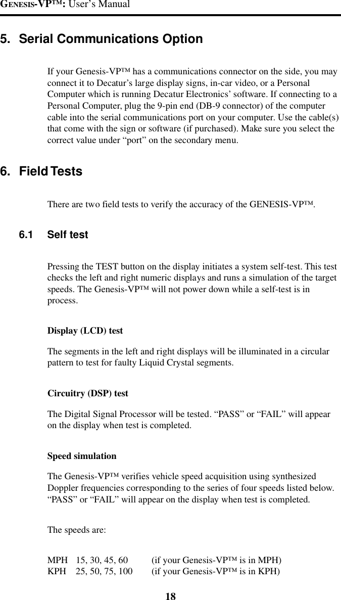 GENESIS-VP&trade;: User&rsquo;s Manual185. Serial Communications OptionIf your Genesis-VP&trade; has a communications connector on the side, you mayconnect it to Decatur&rsquo;s large display signs, in-car video, or a PersonalComputer which is running Decatur Electronics&rsquo; software. If connecting to aPersonal Computer, plug the 9-pin end (DB-9 connector) of the computercable into the serial communications port on your computer. Use the cable(s)that come with the sign or software (if purchased). Make sure you select thecorrect value under &ldquo;port&rdquo; on the secondary menu.6. Field TestsThere are two field tests to verify the accuracy of the GENESIS-VP&trade;.6.1 Self testPressing the TEST button on the display initiates a system self-test. This testchecks the left and right numeric displays and runs a simulation of the targetspeeds. The Genesis-VP&trade; will not power down while a self-test is inprocess.Display (LCD) testThe segments in the left and right displays will be illuminated in a circularpattern to test for faulty Liquid Crystal segments.Circuitry (DSP) testThe Digital Signal Processor will be tested. &ldquo;PASS&rdquo; or &ldquo;FAIL&rdquo; will appearon the display when test is completed.Speed simulationThe Genesis-VP&trade; verifies vehicle speed acquisition using synthesizedDoppler frequencies corresponding to the series of four speeds listed below.&ldquo;PASS&rdquo; or &ldquo;FAIL&rdquo; will appear on the display when test is completed.The speeds are:MPH 15, 30, 45, 60 (if your Genesis-VP&trade; is in MPH)KPH 25, 50, 75, 100 (if your Genesis-VP&trade; is in KPH)