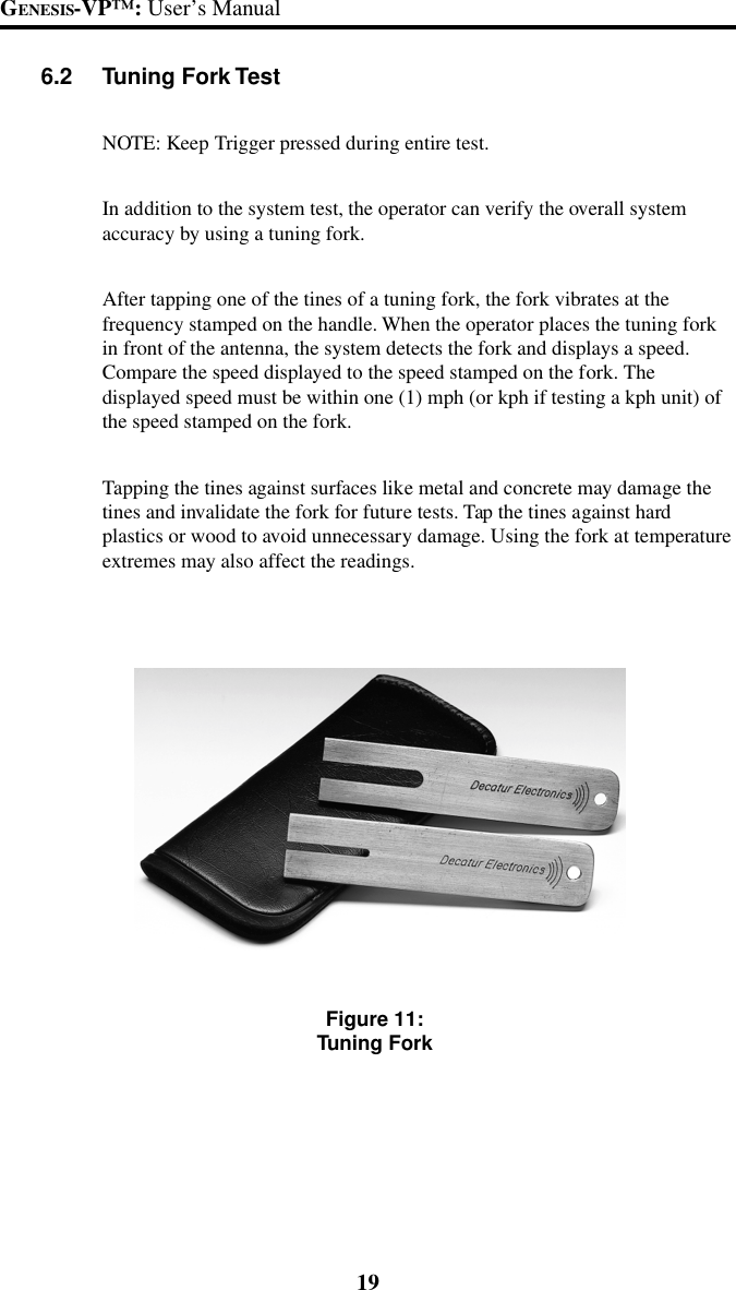 19GENESIS-VP&trade;: User&rsquo;s Manual6.2 Tuning Fork TestNOTE: Keep Trigger pressed during entire test.In addition to the system test, the operator can verify the overall systemaccuracy by using a tuning fork.After tapping one of the tines of a tuning fork, the fork vibrates at thefrequency stamped on the handle. When the operator places the tuning forkin front of the antenna, the system detects the fork and displays a speed.Compare the speed displayed to the speed stamped on the fork. Thedisplayed speed must be within one (1) mph (or kph if testing a kph unit) ofthe speed stamped on the fork.Tapping the tines against surfaces like metal and concrete may damage thetines and invalidate the fork for future tests. Tap the tines against hardplastics or wood to avoid unnecessary damage. Using the fork at temperatureextremes may also affect the readings.Figure 11:Tuning Fork
