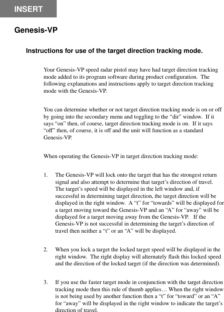 GENESIS-VP&trade;: User&rsquo;s Manual2INSERTGenesis-VPInstructions for use of the target direction tracking mode.Your Genesis-VP speed radar pistol may have had target direction trackingmode added to its program software during product configuration.  Thefollowing explanations and instructions apply to target direction trackingmode with the Genesis-VP.You can determine whether or not target direction tracking mode is on or offby going into the secondary menu and toggling to the &ldquo;dir&rdquo; window.  If itsays &ldquo;on&rdquo; then, of course, target direction tracking mode is on.  If it says&ldquo;off&rdquo; then, of course, it is off and the unit will function as a standardGenesis-VP.When operating the Genesis-VP in target direction tracking mode:1. The Genesis-VP will lock onto the target that has the strongest returnsignal and also attempt to determine that target&rsquo;s direction of travel.The target&rsquo;s speed will be displayed in the left window and, ifsuccessful in determining target direction, the target direction will bedisplayed in the right window.  A &ldquo;t&rdquo; for &ldquo;towards&rdquo; will be displayed fora target moving toward the Genesis-VP and an &ldquo;A&rdquo; for &ldquo;away&rdquo; will bedisplayed for a target moving away from the Genesis-VP.   If theGenesis-VP is not successful in determining the target&rsquo;s direction oftravel then neither a &ldquo;t&rdquo; or an &ldquo;A&rdquo; will be displayed.2. When you lock a target the locked target speed will be displayed in theright window.  The right display will alternately flash this locked speedand the direction of the locked target (if the direction was determined).3. If you use the faster target mode in conjunction with the target directiontracking mode then this rule of thumb applies&hellip; When the right windowis not being used by another function then a &ldquo;t&rdquo; for &ldquo;toward&rdquo; or an &ldquo;A&rdquo;for &ldquo;away&rdquo; will be displayed in the right window to indicate the target&rsquo;sdirection of travel.