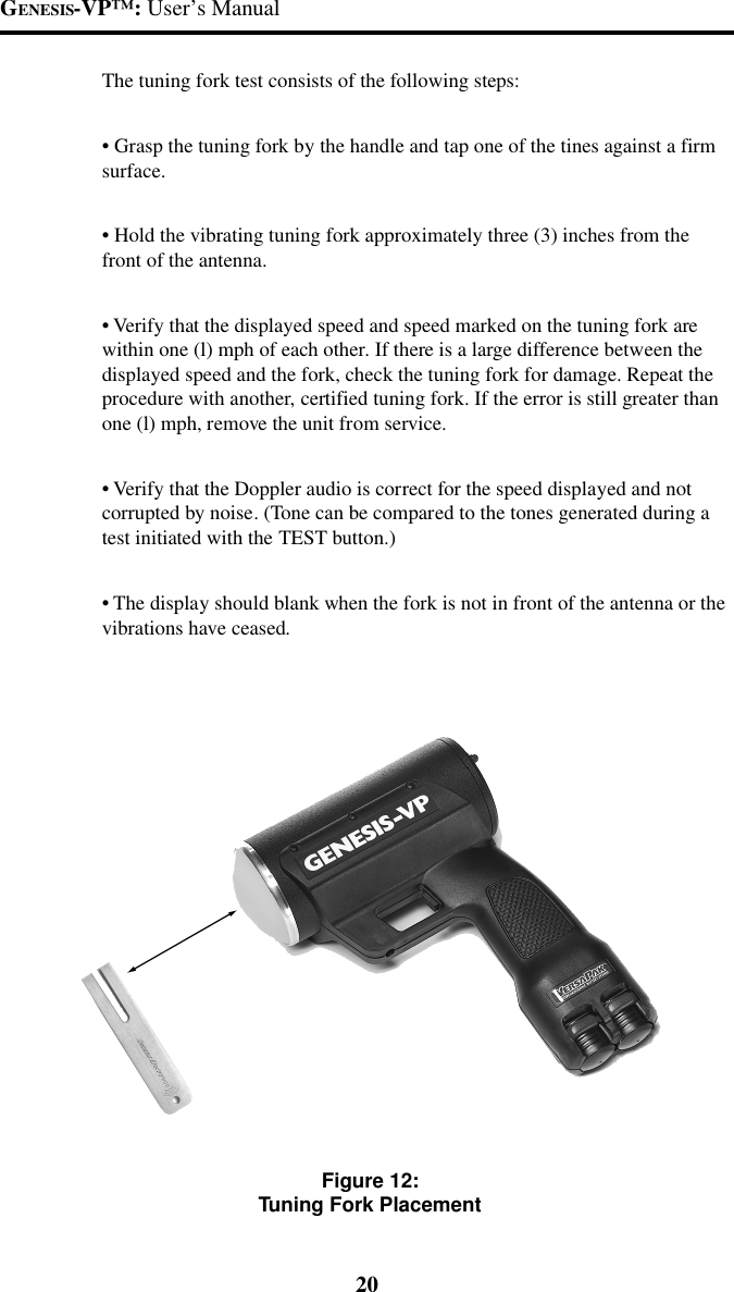 GENESIS-VP&trade;: User&rsquo;s Manual20The tuning fork test consists of the following steps:&bull; Grasp the tuning fork by the handle and tap one of the tines against a firmsurface.&bull; Hold the vibrating tuning fork approximately three (3) inches from thefront of the antenna.&bull; Verify that the displayed speed and speed marked on the tuning fork arewithin one (l) mph of each other. If there is a large difference between thedisplayed speed and the fork, check the tuning fork for damage. Repeat theprocedure with another, certified tuning fork. If the error is still greater thanone (l) mph, remove the unit from service.&bull; Verify that the Doppler audio is correct for the speed displayed and notcorrupted by noise. (Tone can be compared to the tones generated during atest initiated with the TEST button.)&bull; The display should blank when the fork is not in front of the antenna or thevibrations have ceased.Figure 12:Tuning Fork Placement
