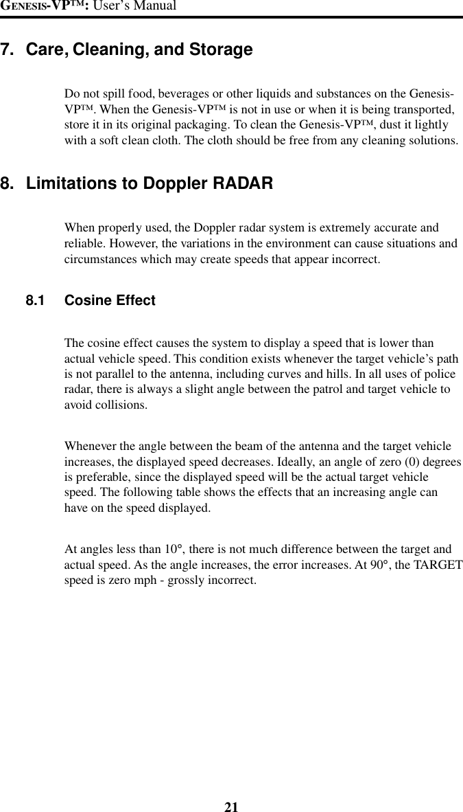 21GENESIS-VP&trade;: User&rsquo;s Manual7. Care, Cleaning, and StorageDo not spill food, beverages or other liquids and substances on the Genesis-VP&trade;. When the Genesis-VP&trade; is not in use or when it is being transported,store it in its original packaging. To clean the Genesis-VP&trade;, dust it lightlywith a soft clean cloth. The cloth should be free from any cleaning solutions.8. Limitations to Doppler RADARWhen properly used, the Doppler radar system is extremely accurate andreliable. However, the variations in the environment can cause situations andcircumstances which may create speeds that appear incorrect.8.1 Cosine EffectThe cosine effect causes the system to display a speed that is lower thanactual vehicle speed. This condition exists whenever the target vehicle&rsquo;s pathis not parallel to the antenna, including curves and hills. In all uses of policeradar, there is always a slight angle between the patrol and target vehicle toavoid collisions.Whenever the angle between the beam of the antenna and the target vehicleincreases, the displayed speed decreases. Ideally, an angle of zero (0) degreesis preferable, since the displayed speed will be the actual target vehiclespeed. The following table shows the effects that an increasing angle canhave on the speed displayed.At angles less than 10&deg;, there is not much difference between the target andactual speed. As the angle increases, the error increases. At 90&deg;, the TARGETspeed is zero mph - grossly incorrect.